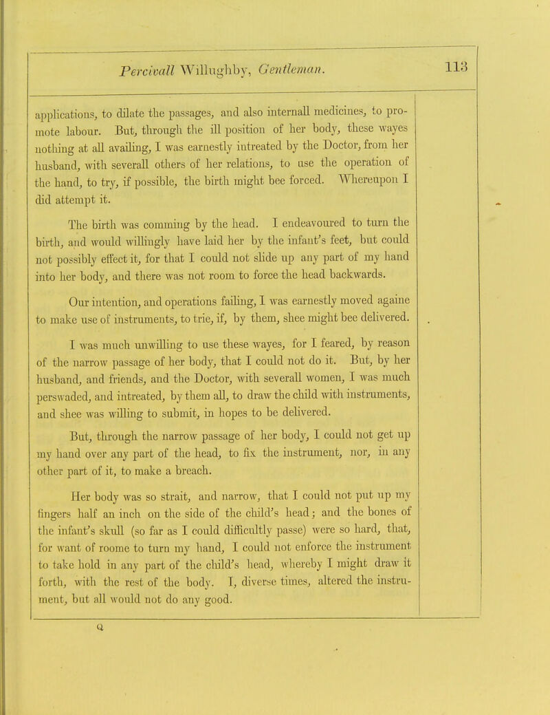 applications, to dilate the passages, and also internall medicines, to pro- mote labour. But, through the ill position of her body, these wayes uotliing at all availing, I was earnestly intreated by the Doctor, from her husband, with severall others of her relations, to ase the operation of the hand, to try, if possible, the birth might bee forced. Whereupon I did attempt it. The birth was commiug by the head. I endeavoured to tiu-u the birth, and would willingly have laid her by the infant's feet, but could not possibly ettect it, for that I could not slide up any part of my hand into her body, and there was not room to force the head backwards. Our intention, and operations failing, I was earnestly moved againe to make use of instruments, to trie, if, by them, shee might bee delivered. I was much unwilling to use these wayes, for I feared, by reason of the narrow passage of her body, that I could not do it. But, by her husband, and friends, and the Doctor, with severall women, I was much persu aded, and intreated, by them all, to draw the child with instruments, and shee was willing to submit, in hopes to be delivered. But, tlu'ough the narrow passage of her body, I could not get up my hand over any part of the head, to fix the instrument, nor, in any other part of it, to make a breach. Her body was so strait, and narrow, that I could not put up my fingers half an inch on the side of the child's head; and the bones of the infant's skull (so far as I could difficultly passe) were so hard, that, for want of roome to turn my hand, I could not enforce the instrument to take hold in any part of the cliild's head, whereby I might draw it forth, with the rest of the body. I, diverse times, altered the instru- ment, but all would not do any good.