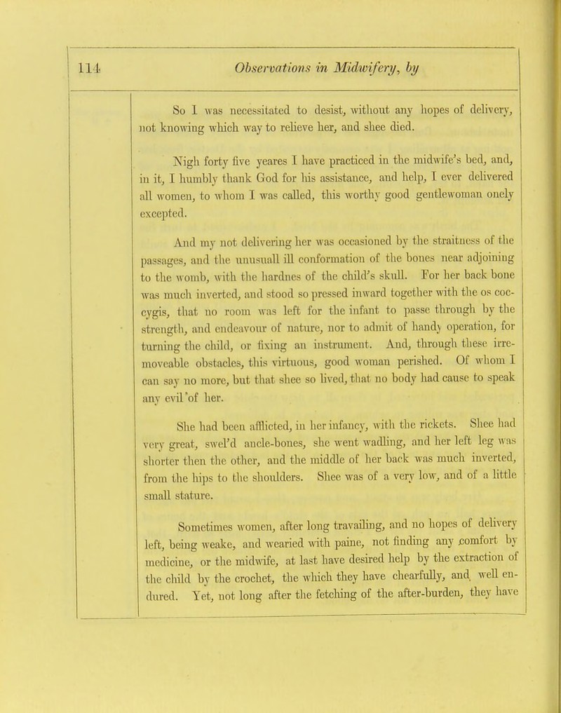 So 1 was necessitated to desist, without any l\opes of delivery, not knowing which, way to relieve her, and shee died. Nigh forty five yeares I have practiced in the midwife's bed, and, in it, I hurably thank God for his assistance, and help, I ever delivered all women, to whom I was called, this w-orthy good gentlewoman onely excej)ted. And my not delivering her was occasioned by the straitness of the ! passages, and the unusnall iU conformation of the bones neai- adjoining to the womb, with the hardnes of the child's skull. For her back bone 1 was much inverted, and stood so pressed inward together with the os coc- cygis, that no room was left for the infant to passe tlu-ough by the strength, and endeavour of nature, nor to admit of handy operation, for turning the child, or fixing an instrument. And, through these irre- moveable obstacles, this virtuous, good Avoman perished. Of whom I can say no more, but that shee so lived, tliat no body had cause to speak any evil'of her. She had been afflicted, in her infancy, with the rickets. Shee had very great, swel'd ancle-bones, she went wadling, and her left leg was shorter then the other, and the middle of her back was much inverted, from the hips to the shoulders. Shee was of a very low, and of a Httle small stature. Sometimes women, after long travaihng, and no hopes of delivery left, being weake, and wearied mth pamo, not finding any comfort by medicine, or the mid\Adfe, at last have desired help by the extraction of the child by the crochet, the which they have chearfully, and, well en- dured. Yet, not long after the fetclung of the after-burden, they have