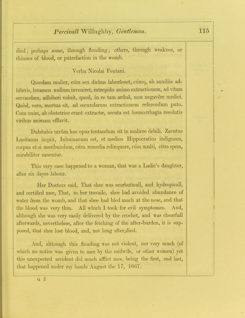 died; perhaps some, thi-ougli flouding; others, through weaknes, or thiunes of blood, or putrefaction in the womb. Verba Nicolai T^ontaui. Quoedam mulier, cum sex diebus laborasset, cumq, ab auxiliis ad- hibitis, levamen nullum invemi-et, intrepido animo extractionem, ad vitam servaudam, adhiberi voluit, quod, in re tarn ardua, non negavere medici. Quod, vero, mortua sit, ad secundarum extractionem referendum puto. Cum enim, ab obstetrice erant extractse, secuta est hsemorrhagia resolutis viribus animam efflavit. Dubitabis utriim hoc opus tentandum sit in muHere debili. Zacutus Lusitanus inquit, Inhumanum est, et medico Hippocratico indignum, corpus et si moribundum, citra remedia relinquere, cum multi, citra spem, mirabiliter sanentur. This very case happened to a woman, that was a Ladle's daughter, after six dayes labour. Her Doctors said, That shee was scorbuticall, and hydropicall, and certified mee. That, in her travaile, shee had avoided abundance of water from the womb, and that shee had bled much at the nose, and that the blood was very thin. All which I took for evil symptomes. And, although she was very easily delivered by the crochet, and was chearfoU afterwards, nevertheless, after the fetching of the after-burden, it is sup- posed, that shee lost blood, and, not long after,died. And, although this lioudiug was not violeiit, nor very much (of which no notice was given to mee by the midwife, or other women) yet this unexpected accident did much afflict mee, being the first, and last, that happened under my hands August the 17, 1667. (i -l