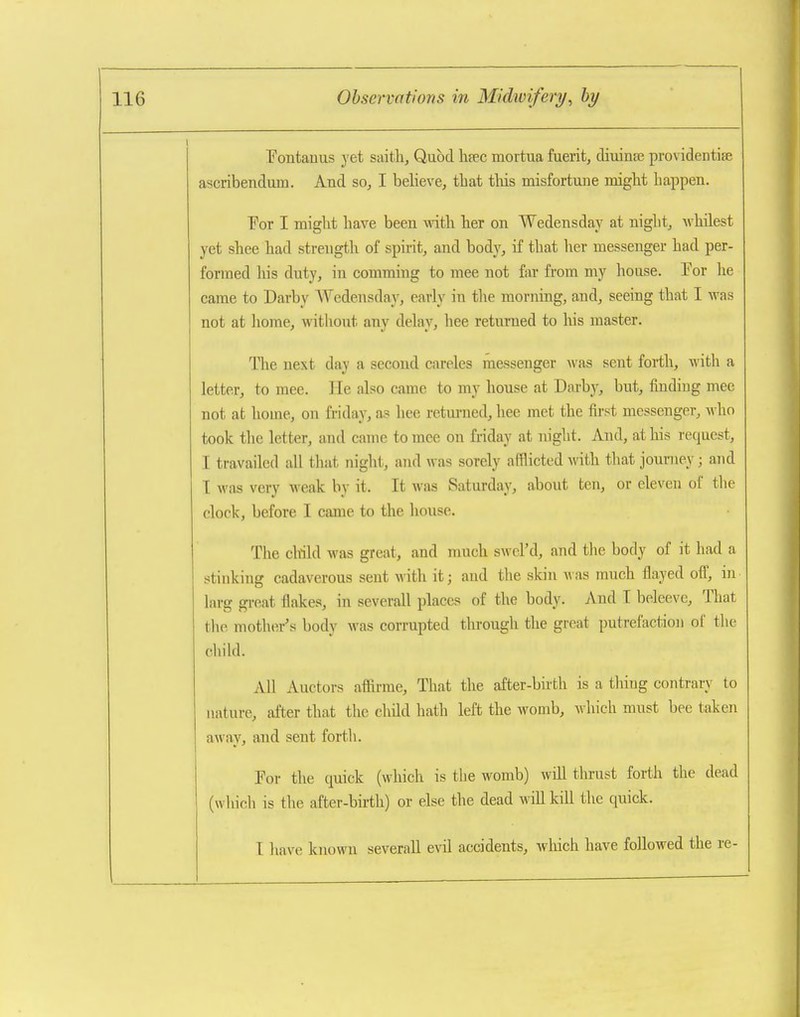 Fontauus yet saith. Quod hfec mortua fuerit, diuinEe providentise ascribendum. And so, I believe, tbat tliis misfortune might happen. For I might have been with her on Wedensday at niglit, whilest yet shee had strength of spirit, and body, if that her messenger had per- formed his duty, in comming to mee not far from my house. For he came to Darby AVedensda}', early in the morning, and, seeing that I was not at liome, without any delay, hee returned to his master. The next day a second careles messenger was sent forth, with a letter, to mee. He also came to my house at Darby, but, finding mee not at home, on friday, as hee retm-ned, hee met the first messenger, who took the letter, and came to mee on friday at night. And, at his request, I travailed all that night, and was sorely afflicted with that journey; and T was very weak by it. It Avas Saturday, about ten, or eleven of the clock, before I came to the house. The child was great, and nmch swcl'd, and the body of it had a stinking cadaverous sent with it; and the skin A\'as much flayed iM, in larg great flakes, in severall places of the body. And T beleeve. That the mother's body was corrupted through the great putrefaction of the chikl. All Auctors affirme. That the after-bhth is a tiling contrary to nature, after that the child hath left the womb, wliich must bee taken away, and sent forth. For the quick (which is the womb) will thrust forth the dead (which is the after-birth) or else the dead will kill the quick. I have known severall evil accidents, which have followed the re-