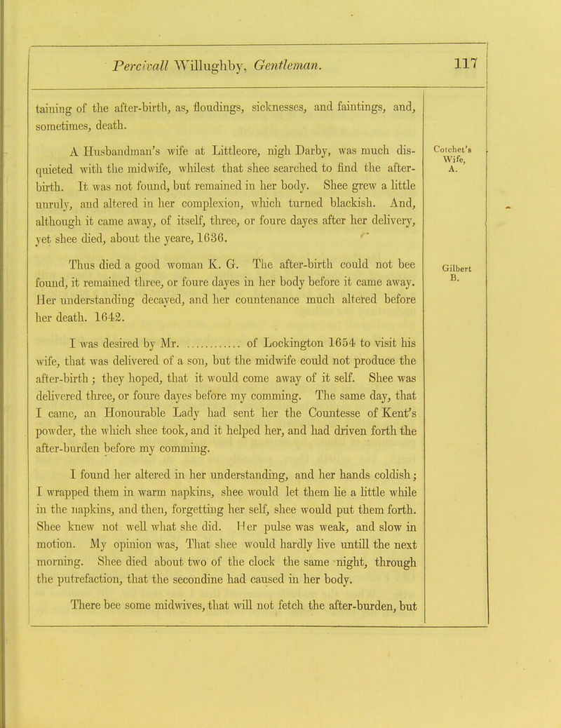 taining of the after-birth, as, floudings, sicknesses, and faintings, and, sometimes, death. A Husbandman's wife at Littleore, nigh Darby, was much dis- quieted ■vnth the midwife, whilest that shee searched to find the after- birth. It was not found, but remained in her body. Shee grew a httle unruly, and altered in her complexion, wliich turned blackish. And, although it came away, of itself, three, or foure dayes after her delivery, yet shee died, about the yeare, 1636. ' Thus died a good woman K. Gr. The after-birth could not bee found, it remained three, or foure dayes in her body before it came away. Her understanding decayed, and her countenance much altered before her death. 1642. I was desired by Mr of Lockington 1654 to visit his wife, that was delivered of a son, but the midwife could not produce the after-birth ; they hoped, that it would come away of it self. Shee was delivered three, or foure dayes before my comming. The same day, that I came, an Honourable Lady had sent her the Countesse of Kent's powder, the wliich shee took, and it helped her, and had driven forth the after-biu'den before my comming. I found her altered in her understanding, and her hands coldish j I wrapped them in warm napkins, shee would let them he a little while in the napkins, and then, forgetting her self, shee would put them forth. Shee knew not well what she did. H er pulse was weak, and slow in motion. My opinion was. That shee would hardly live untill the next morning. Shee died about t^w^o of the clock the same night, through the putrefaction, that the secondine had caused in her body. There bee some midwives, that will not fetch the after-burden, but