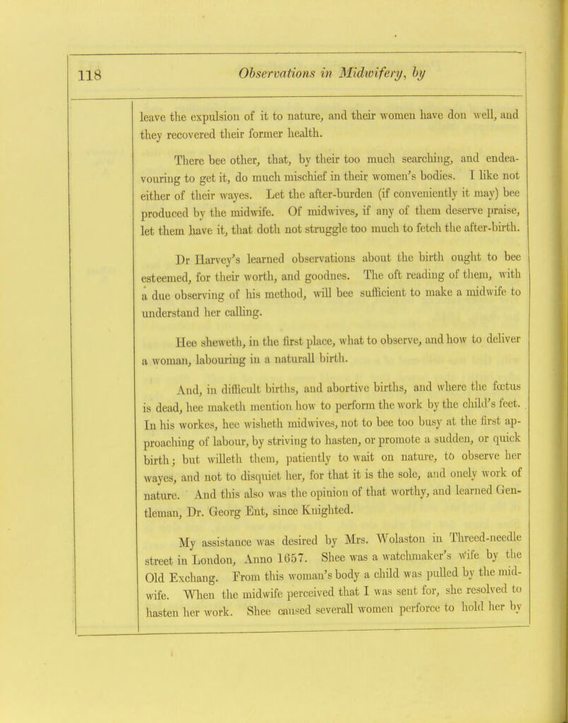 leave the expulsiou of it to nature, and their women have don well, and they recovered their former health. There bee other, that, by then- too much searching, and endea- vouring to get it, do much mischief in their women's bodies. I like not either of their wayes. Let the after-burden (if conveniently it may) bee produced by the midwife. Of midwives, if any of them deserve praise, let them have it, that doth not struggle too much to fetch the after-bu-th. Dr Harvey's learned observations about the birtli ought to bee esteemed, for tlieir worth, and goodues. The oft reading of them, with a due observing of liis method, mil bee sufficient to make a midwife to understand her calling. Hee sheweth, in the first place, what to observe, and how to deliver a woman, labouiiug in a naturall birth. And, in difficult births, and abortive births, and where the foetus is dead, hee maketh mention how to perform the work by the child's feet. In his workes, hee wisheth midmves, not to bee too busy at the first ap- proacliing of labom-, by stri\dng to hasten, or promote a suddeu, or quick bii-th; but willeth them, patiently to wait on nature, to observe her wayes, and not to disquiet her, for that it is the sole, and onely work of nature. And this also was the opinion of that worthy, and learned Gen- tleman, Dr. Georg Ent, since Knighted. My assistance was desired by Mrs. Wolaston in Threed-needle street in London, Aimo 1657. Shee was a watchmaker's wife by the Old Exchang. Trom tliis woman's body a child was puUed by the mid- wife, men the midwife perceived that I was sent for, she resolved to hasten her work. Shee caused severaU women perforce to hold lier by