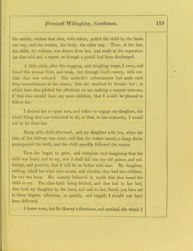 the middle^ whilest tliat shee, with, others, pulled the cliild by the Hmbs one way, and the women, her body, the other way. Thus, at the last, the child, by violence, was drawn from her, and made at the separation (as shee told me) a report, as though a pistoll had been discharged. A httle while, after this tugging, and strugling usage, I came, and found this woman faint, and weak, but tlirough God^s mercy, with cor- dials shee was restored. Her midwife's enforcements had made such deep remembrances in her senses, that she resolved to forsake her; at which time shee pitched her affections on me, making a request unto me, if that shee should have any more claildren, that I would be pleased to deliver her. I desu'ed her to spare mee, and rather to engage my daughter, the which thing shee was contented to do, so that, in her extremity, I would not be far from her. Being with cliild afterward, and my daughter with her, when the time of her delivery was come, and that the waters issued, a sharp throw accompanied the birth, and the cliild speedily followed the waters. Then she began to griev, and complain (not imagining that the child was bom) and to say, now I shall fall into my old paines, and suf- ferings, and perceive, that it will be no better with mee. My daughter, smihng, asked her what shee meant, and whether shee had two children, for one was born. She scarcely beleeved it, untill that shee heard the child to cry. The after-birth being fetched, and shee laid in her bed, shee took my daughter by the hand, and said to her. Surely you have art in these fingers, otherwise, so quickly, and happily I should not have been deUvered. I know none, but Dr Harvey's directions, and method, the which I