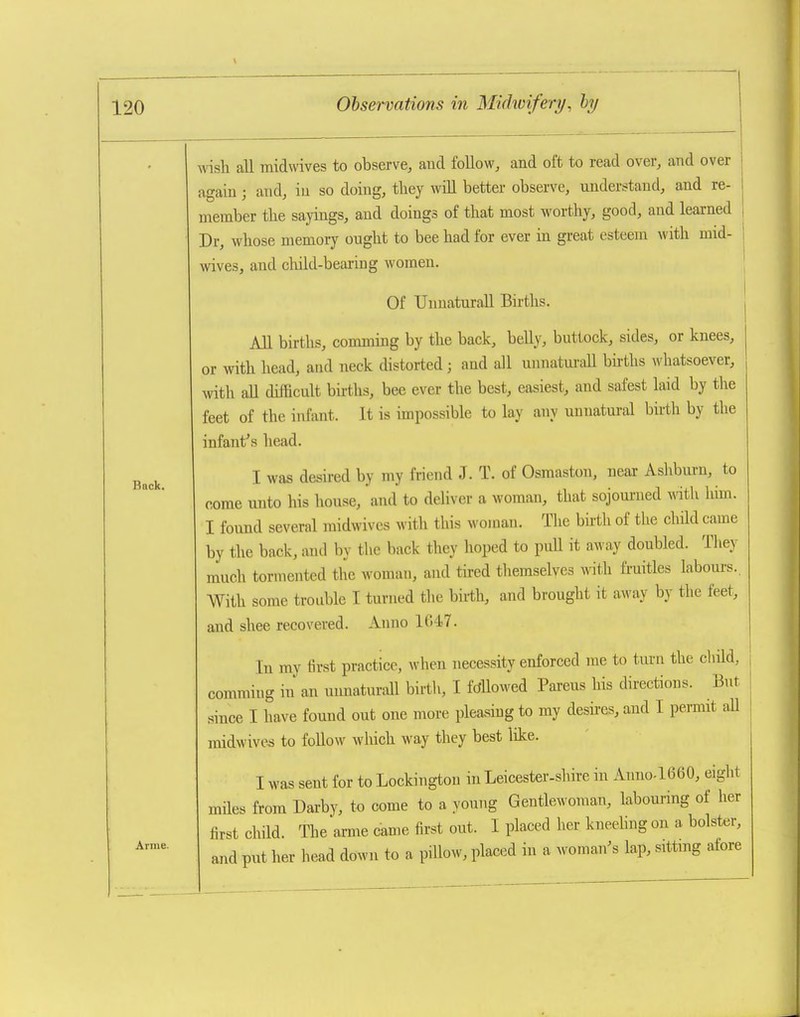 \ 120 Back. Arme. Observations in Midwifery, hy wish all midwives to observe, and follow, and oft to read over, and over again; and, in so doing, they wiU better observe, understand, and re- member the sayings, and doings of that most worthy, good, and learned Dr, whose memory ought to bee had for ever in great esteem with mid- wives, and child-bearing women. Of TJnuaturall Births. All births, comming by the back, belly, buttock, sides, or knees, or with head, and neck distorted; and all unnatm-all bii-ths whatsoever, with all difficult bnths, bee ever the best, easiest, and safest laid by the feet of the infant. It is impossible to lay any unnatural birth by the infant's head. I was desired by my friend J. T. of Osmaston, near Asliburn, to come unto his house, and to deliver a woman, that sojourned mth him. I found several midwives with this woman. The birth of the child came by the back, and by the back they hoped to puU it away doubled. They much tormented the woman, and tired tliemselves ^vitll fruitles labours.. With some trouble I turned tlie birth, and brought it away by the feet, and shee recovered. Anno 1647. In my first practice, when necessity enforced me to turn the child, commiug in an unnaturall birth, I fdUowed Parens his directions. But since I have found out one more pleasing to my desires, and I permit all midwives to follow wliich way they best like. I was sent for to Lockingtou in Leicester-shire in Anno.1660, eight miles from Darby, to come to a young Gentlewoman, labouring of her first child. The arme came first out. I placed her kneehng on a bolster, and put her head down to a pillow, placed in a woman's lap, sittmg atore
