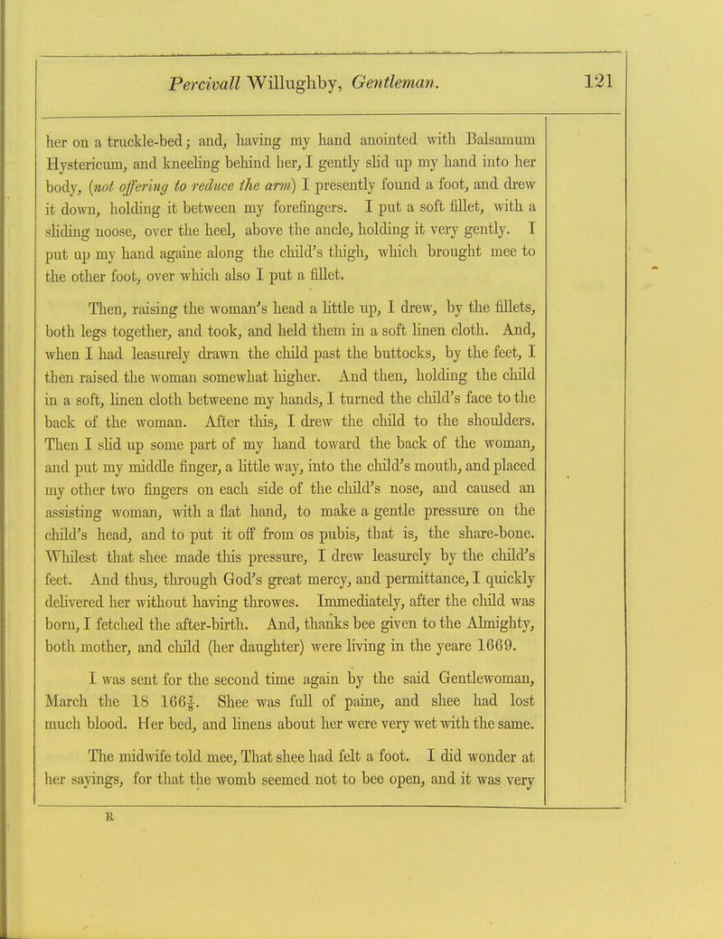 her on a truckle-bed; and, having my hand anointed with Balsamum Hystericmn, and kneeling behind her, I gently sHd up my hand into her body, {not offering to reduce the arm) I presently found a foot, and drew it down, holding it between my forefingers. I put a soft fillet, with a sliding noose, over the heel, above the ancle, holding it very gently. T put ap my hand againe along the cMd's thigh, wliich brought mee to the other foot, over which also I put a fillet. Then, raising the woman''s head a little up, I drew, by the fillets, both legs together, and took, and held them in a soft linen cloth. And, when I had leasurely drawn the child past the buttocks, by the feet, I then raised the woman somewhat higher. And then, holding the child ia a soft, hnen cloth betwecne my hands, I turned the cliild's face to the back of the woman. After tliis, I drew the child to the shoulders. Then I sHd up some part of my hand toward the back of the woman, and put my middle finger, a little way, into the child's mouth, and placed my other two fingers on each side of the child^'s nose, and caused an assisting woman, with a flat hand, to make a gentle pressure on the cliild's head, and to put it off from os pubis, that is, the share-bone. Whilest that shee made tins pressure, I drew leasurely by the child''s feet. And thus, through God's great mercy, and permittance, I quickly dehvered her without having throwes. Immediately, after the child was born, I fetched the after-birth. And, thanks bee given to the Almighty, both mother, and child (her daughter) were living in the yeare 1669. I was sent for the second time again by the said Gentlewoman, March the 18 166|. Shee was full of paine, and shee had lost much blood. Her bed, and linens about her were very wet with the same. The midwife told mee. That shee had felt a foot. I did wonder at her sayings, for that the womb seemed not to bee open, and it was very 11