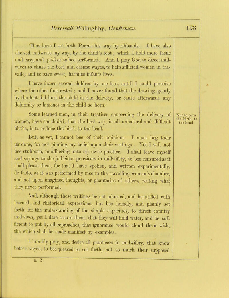 Tims have I set forth Pareus his way by ribbands. I have also shewed midwives my way, by the child's foot; wliich I hold more facile aud easy, and quicker to bee performed. And I pray God to direct mid- wives to chuse the best, and easiest wayes, to help afflicted women in tra- vade, and to save sweet, harmles infants lives. I have drawn several children by one foot, untill I could perceive where the other foot rested; and I never found that the drawing gently by the foot did hurt the child ia the delivery, or cause afterwards any deformity or lamenes in the child so bom. Some learned men, in their treatises concerning the delivery of women, have concluded, that the best way, in all unnatural and difficult bii-ths, is to reduce the birth to the head. But, as yet, I cannot bee of their opinions. I must beg then- pardons, for not pinning my belief upon their writings. Yet I will not bee stubborn, in adhering unto my owne practice. I shall leave myseK and sayings to the judicious practicers in midwifery, to bee censured as it shall please them, for that I have spoken, and written experimentally, de facto, as it was performed by mee ia the travailing woman's chamber, and not upon imagined thoughts, or phantasies of others, writing what they never performed. And, although these writings be not adorned, and beautified with learned, and rhetoricaU expressions, but bee homely, and plaiidy set forth, for the understanding of the simple capacities, to direct country midwives, yet I dare assure them, that they wiU hold water, and be suf- ficient to put by all reproaches, that ignorance would cloud them with, the which shall be made manifest by examples. I humbly pray, and desire all practicers in midwifery, that know better wayes, to bee pleased to set forth, not so much their supposed Not to turn the birth to the head
