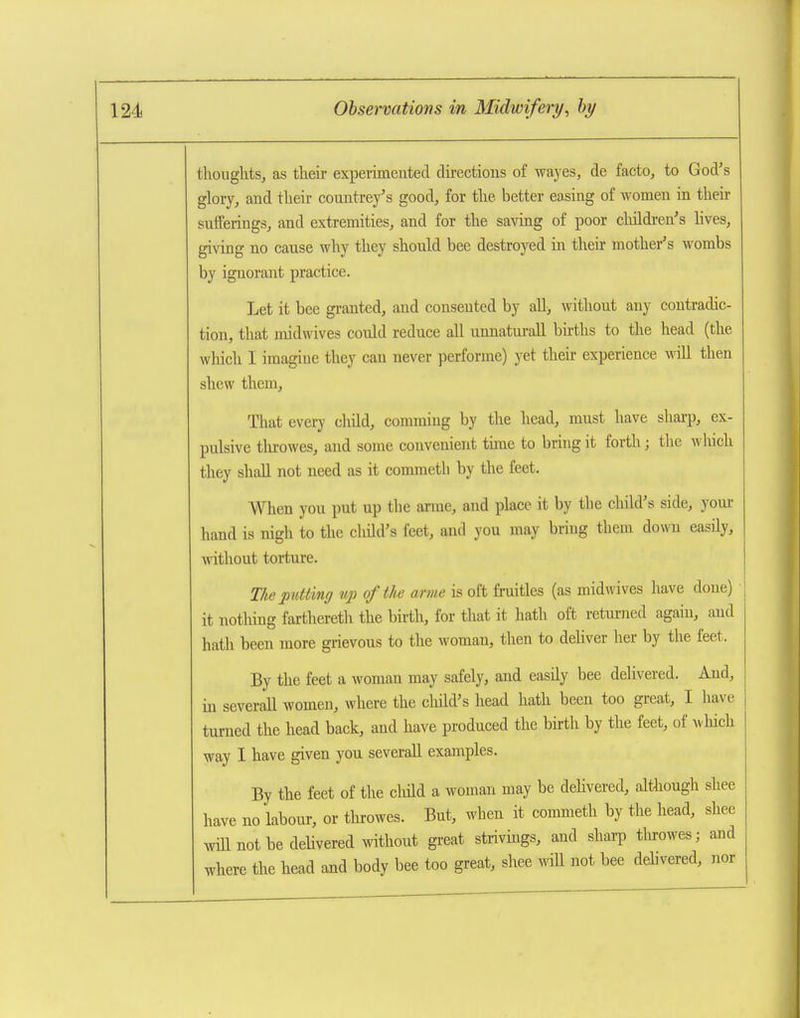 thoughts, as their experuneuted du-ectious of wayes, de facto, to God's glory, and their countrey's good, for the better easing of women in then- sufferings, and extremities, and for the savmg of poor children's lives, giving no cause why they should bee destroyed in their mother's wombs by ignorant practice. Let it bee granted, and consented by aU, without any contradic- tion, that midwives could reduce all unnaturaU births to the head (the which 1 imagine they can never performe) yet then: experience wiU then shew them. That every cliild, comming by the head, must have shai'p, ex- pulsive tlurowes, and some convenient time to bring it forth; the which they shaU not need as it commeth by the feet. When you put up the arme, and place it by the child's side, youi- hand is nigh to the cliild's feet, and you may bring them down easUy, without torture. The putting np of the arme is oft fi-uitles (as midwives have done) it notliing farthereth the birth, for that it hath oft returned again, and hath been more grievous to the woman, then to deliver her by the feet. By the feet a woman may safely, and easily bee delivered. And, in severall women, where the child's head hath been too great, I have tm-ned the head back, and have produced the birth by the feet, of which way I have given you severall examples. By the feet of the cliild a woman may be dehvered, although shee have no labour, or tlurowes. But, when it commeth by the head, shee wiU not be dehvered without great strivmgs, and shai-p tin-owes; and where the head and body bee too great, shee mil not bee dehvered, nor