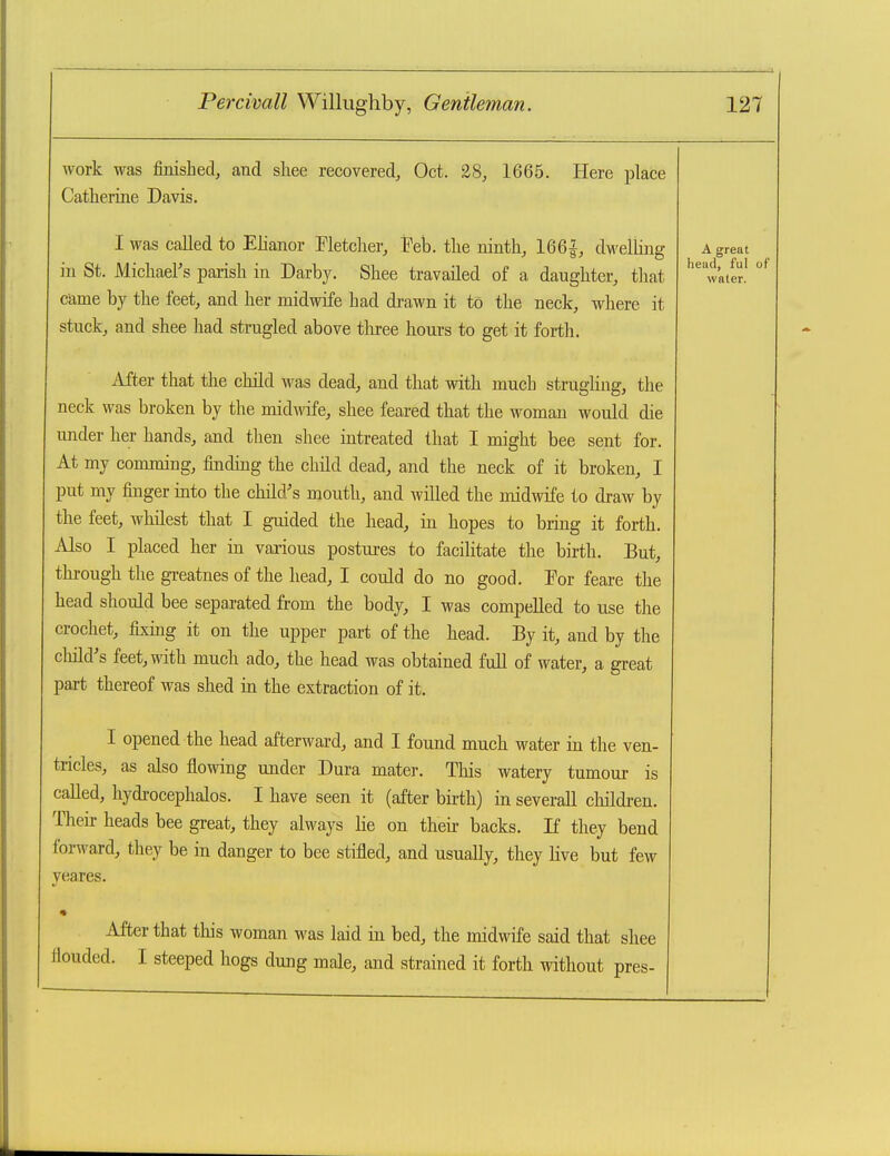 work was finished, and shee recovered, Oct. 28, 1665. Here place Catherine Davis. I was called to Elianor Fletcher, Feb. the ninth, 166|, d-weliing in St. Michael's parish in Darby. Shee travailed of a daughter, that came by the feet, and her midwife had di-awn it to the neck, where it stuck, and shee had strugled above tliree hours to get it forth. After that the child was dead, and that with much strugling, the neck was broken by the midwife, shee feared that the woman would die under her hands, and then shee intreated that I might bee sent for. At my comming, findmg the child dead, and the neck of it broken, I put my finger into the child's mouth, and willed the midwife to draw by the feet, whilest that I gaiided the head, in hopes to bring it forth. Also I placed her in various postures to facilitate the birth. But, through the greatnes of the head, I could do no good. Eor feare the head should bee separated from the body, I was compelled to use the crochet, fixing it on the upper part of the head. By it, and by the child's feet, with much ado, the head was obtained full of water, a great part thereof was shed in the extraction of it. I opened the head afterward, and I found much water in the ven- tricles, as also flowing under Dura mater. This watery tumour is called, hydrocephalos. I have seen it (after birth) in severaJl children. Then- heads bee great, they always he on then: backs. If they bend forward, they be in danger to bee stifled, and usually, they live but few yeares. After that this woman was laid in bed, the midwife said that shee flouded. I steeped hogs dung male, and strained it forth without pros- A great head, ful of water.
