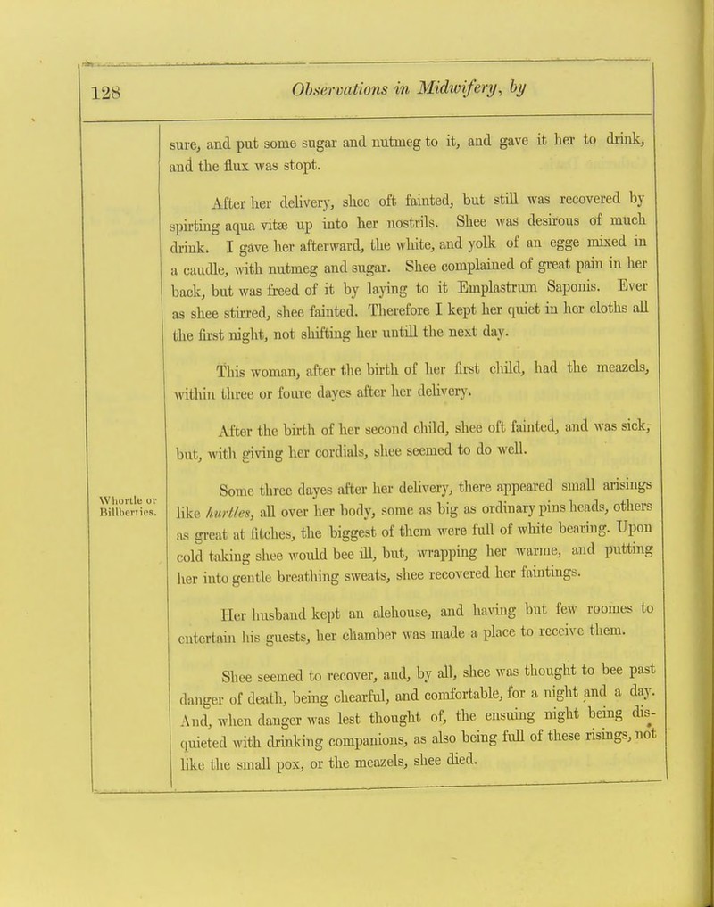 Wliorlle or Rillbcnies. sure^ and put some sugai and nutmeg to it, and gave it her to drink, and the flux was stopt. After her delivery, shee oft fainted, but still was recovered by spii-ting aqua vitae up into lier nostrils. Shee was desirous of much drink. I gave her afterward, the white, and yolk of an egge mixed in a caudle, with nutmeg and sugar. Shee complained of great pain in her back, but was freed of it by laying to it Emplastrmn Saponis. Ever as shee stirred, shee fainted. Therefore I kept her quiet in her cloths all the first night, not sliiftiug her untill the next day. This woman, after the birth of her first child, had the meazels, Avithin three or foure dayes after her delivery. After the birth of her second child, shee oft fainted, and was sick, but, with giving her cordials, shee seemed to do well. Some three dayes after her delivery, there appeared small arisings like hurtles, all over her body, some as big as ordinary pins heads, others as great at fitches, the biggest of them were full of white bearing. Upon cold taking shee would bee ill, but, wrapping her warme, and putting her into gentle breathing sweats, shee recovered her faintings. Her husband kept an alehouse, and hanng but few roomes to entertain his guests, her chamber was made a place to receive them. Shee seemed to recover, and, by all, shee was thought to bee past danger of death, being cheaxfd, and comfortable, for a night and a day. And, when danger was lest tbought of, the ensuing night being dis- quieted mth di-inking companions, as also being full of these risings, not like the small pox, or tlie meazels, shee died.
