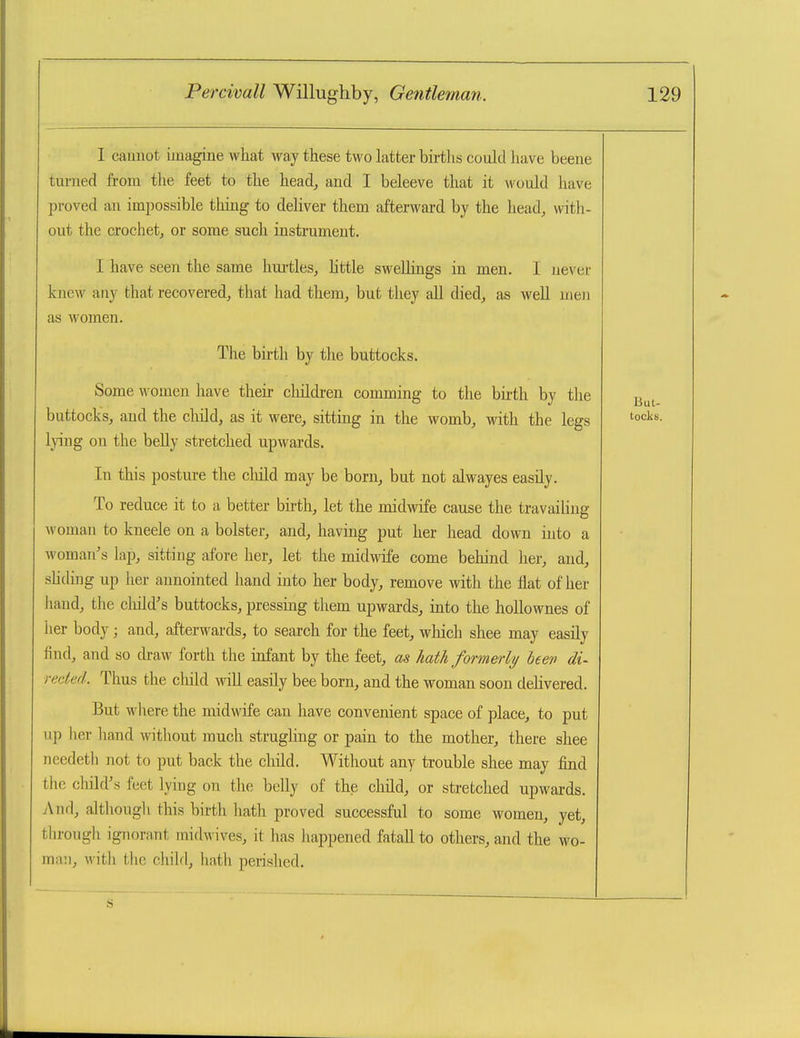 I caunot imagine what way these two latter births could have beene turned from the feet to the head^ and I beleeve that it would have proved an impossible thing to deliver them afterward by the head, with- out the crochet, or some such instrument. I have seen the same hui-tles, little sweUings in men. I never knew any that recovered, that had them, but they all died, as well men as women. The birth by the buttocks. Some women liave then- cliildi-en comming to the birth by the buttocks, and the cliild, as it were, sitting in the womb, with the legs lying on the beUy stretched upwards. In this posture the cluld may be born, but not alwayes easily. To reduce it to a better bu-th, let the midwife cause the travailing woman to kneele on a bolster, and, having put her head down into a woman's lap, sitting afore her, let the midwife come behind her, and, shchng up her aunointed hand into her body, remove with the flat of her liand, the cluld's buttocks, pressing them upwards, mto the hollownes of her body; and, afterwards, to search for the feet, wliich shee may easily find, and so draw forth the infant by the feet, as hath formerly been di- rected. Thus the child will easily bee born, and the woman soon delivered. But wliere the midwife can have convenient space of place, to put up her hand without much strugling or pain to the mother, there shee needeth not to put back the child. Without any trouble shee may find the child's feet lymg on the belly of the child, or stretched upwaxds. And, although this birth hath proved successful to some women, yet, through ignorant midwives, it has happened fatall to others, and the wo- ma!i, with the child, hath perished.