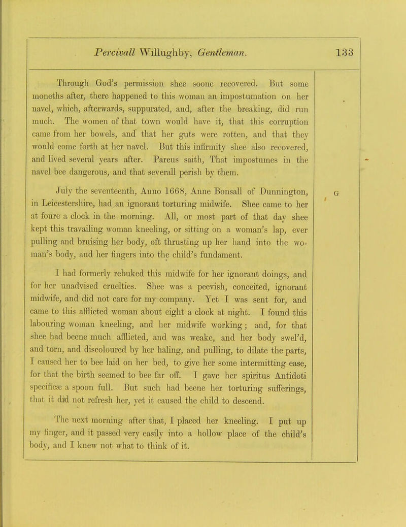 Tlirough God^'s permissiou shee soone recovered. But some moiieths after^ there happened to this womau an impostumation on her navel, which, afterwards, suppurated, and, after the breaking, did run much. The women of that town wouhl have it, that this corruption came from her bowels, and that her guts were rotten, and that they would come forth at her navel. But this infirmity shee also recovered, and lived several years after. Parens saith, That impostumes in the navel bee dangerous, and that severaU perish by them. July the seventeenth, Anno 1668, Anne Bonsall of Dunnington, in Leicestersliire, had an ignorant torturing midwife. Shee came to her at foure a clock in the morning. All, or most part of that day shee kept this travailing woman kneehng, or sitting on a woman's lap, ever pulHng and bruising her body, oft thrusting up her hand into the wo- man's body, and her fingers into the child's fundament. I had formerly rebuked this midwife for her ignorant doings, and for her unadvised cruelties. Shee was a peevish, conceited, ignorant midwife, and did not care for my company. Yet I was sent for, and came to tliis afflicted woman about eight a clock at night. I found this labouring woman kneeling, and her midwife working; and, for that shee had beene much afflicted, and was weake, and her body sweFd, and torn, and discoloured by her haling, and pulling, to dilate the parts, I caused her to bee laid on her bed, to give her some intermitting ease, for that the birth seemed to bee far oft. I gave her spuitus Antidoti specificaj a spoon full. But such had beene her tortiaring sufferings, that it did not refresh her, yet it caused the child to descend. The next morning after that, I placed lier kneeling. I put up my finger, and it passed very easily into a hollow place of the child's body, and I knew not what to think of it.