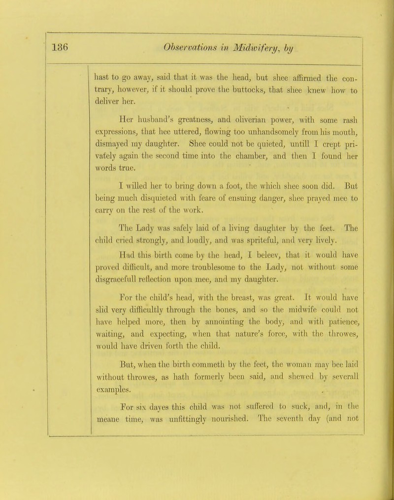 hast to go away, said that it Avas the head, but shee affiimed the con- trary, however, if it shoald prove the buttocks, that shee knew how to deliver her. Her husband's greatness, and oHverian power, with some rash expressions, that hee uttered, flowing too unhandsomely from his mouth, dismayed my daughter. Shee could not be quieted, untill I crept pri- vately again the second time into the chamber, and then I found her words true. I willed her to bring down a foot, the which shee soon did. But being much disquieted with feare of ensuing danger, shee prayed race to carry on the rest of the work. The Lady was safely laid of a living daughter by the feet. The child cried strongly, and loudly, and was spritefid, and very Hvely. Had this birth come by the head, I beleev, that it would liave proved (hfficnlt, and more troublesome to the Lady, not witliout some disgraceful! reflection upon mee, and my daughter. For the child's head, with the breast, was great. It would have slid very diflficultly through the bones, and so the midwife could not liave lielped more, then by annointing the body, and M'ith patience, waiting, and expecting, when that natiu-e's force, witli the throAves, would have driven forth the child. But, when the bii'tli commeth by the feet, the woman ma}' bee laid without throwes, as hatli formerly been said, and shewed by severall examples. Por six dayes this child was not suffered to suck, and, in tlie meane time, was unfittingly nourished. Tlie seventh day (and not