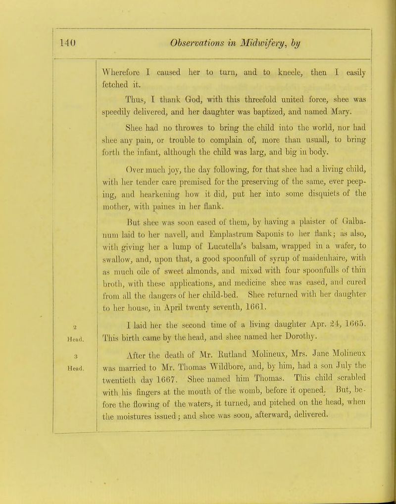 Wiierefure I caused lier to imxv, and to kneele, then I easily fetched it. Thus, I thauk God, with this threefold united force, shee was speedily delivered, and her daughter was baptized, and named Mary. Shee had no throwes to bring the cliild into the world, nor had .shee any pain, or trouble to complain of, more than usuall, to bring forth the infant, although the cliild was larg, and big in body. Over much joy, the day following, for that shee had a living child, with her tender care premised for the preservhig of the same, ever peep- ing, and hearkening how it did, put her into some disquiets of the mother, with paines in her flank. Hut shee was soon eased of tliem, by having a plaister of (jalba- luiin laid to her navell, and Emplastrum Saponis to her tiank; as also, with giving her a lump of LucateUa^s balsam, wrapped in a wafer, to swallow, and, upon that, a good spoonfull of syrup of maideidiaire, with as much oUe of sweet almonds, and mixed with four spoonfulls of thin broth, with these applications, and medicine shee was eased, and cui-ed from all tlie dangers of her child-bed. Shee returned with her daughter to her house, in April twenty seventh, 1C61. I laid her the second time of a Hvuig daughter Apr. t h, 1(36.5. This birth came by the head, and shee named her Dorothy. iVfter the death of Mr. Rutland Molineux, Mrs. Jane iMoliueux was married to Mr. Thomas Wildbore, and, by him, had a son July the twentieth day 1667. Shee named him Thomas. This cliild scrabled witli liis fmgers at the mouth of the womb, before it opened. But, be- fore the flowing of the waters, it turned, and pitched on the head, when the moistures issued; and shee was soon, afterward, dehvered.