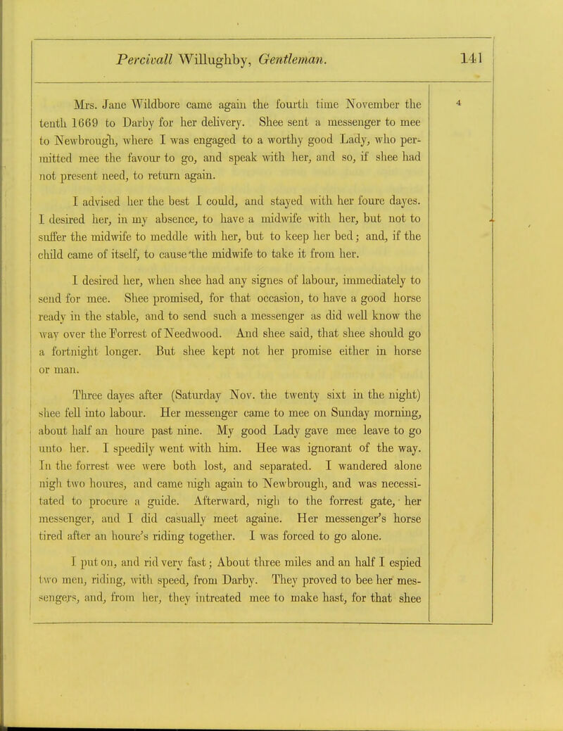 Mrs. Jane Wildbore came again the fourtli time November the tenth 1669 to Darby for her dehvery. Shee sent a messenger to mee to Newbrougli, where I was engaged to a worthy good Lady, who per- mitted mee the favom* to go, and speak with lier, and so, if shee had not present need, to return again. I advised her the best I could, and stayed with her foure dayes. I desired her, in my absence, to have a midwife with her, but not to suffer the midwife to meddle with her, but to keep her bed; and, if the child came of itself, to cause'the midwife to take it from her. I desired her, when shee had any signes of labour', immediately to send for mee. Shee promised, for that occasion, to have a good horse ready in the stable, and to send such a messenger as did well know the Avay over the Porrest of Needwood. And shee said, that shee should go I a fortnight longer. But shee kept not her promise either in horse or man. I Three dayes after (Saturday Nov. the twenty sixt in the night) shee fell into labour-. Her messenger came to mee on Sunday morning, j about half an houre past nine. My good Lady gave mee leave to go unto her. I speedily went mth him. Hee was ignorant of the way. In the forrest Avee were both lost, and separated. I wandered alone I nigh two houi-es, and came nigh again to Newbrough, and was necessi- j tated to procm'e a guide. Afterward, nigh to the forrest gate, ■ her I messenger, and I did casually meet againe. Her messenger's horse j tired after an houre's riding together. 1 was forced to go alone. j I put on, and rid very fast; About tluee miles and an half I espied i two men, riding, with speed, from Darby. They proved to bee her mes- ! sengej's, aiid, from her, they intreated mee to make hast, for that shee