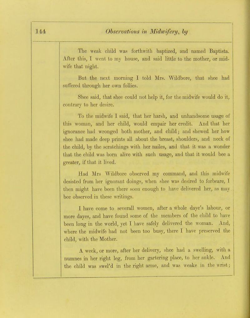 The weak cliild was forth\\'itli baptized, and named Baptista. After thisj I went to iny house, and said little to the mother, or mid- wife that night. But the next morning I told Mrs. Wildbore, that shee had suflered through her own foUies. Shee said, that shee could not help it, for the midwife would do it, contrary to her desire. To the midwife I said, that her harsli, and unhandsome usage of this woman, and her cliild, would empair her credit. And tliat her ignorance had wronged both mother, and child; aud shewed her how shee luid made deep prints all about the breast, shoulders, and neck of the cluld, by the scratcliings with her nailes, and that it was a wonder that the child was born alive with such usage, and that it would bee a greater, if that it lived. Had Mrs Wildbore observed my command, and this midwife desisted from her ignorant doings, when shee was desired to forbeare, I then might have been there soon enough to liave delivered her, as may. bee observed in these writings. 1 have come to severall women, after a -vfrhole daye^s labour, or more dayes, and have found some of the members of the child to have been long in the world, yet I have safely delivered the woman. And, where the midwife had not been too busy, thei-e I have preserved the child, witli the Mother. A week, or more, after her delivery, shee had a swelhng, with a numnes in her right leg, from her gartering place, to lier ankle. And the child was sM'el'd in the right arnie, and was weake iti the wrist;