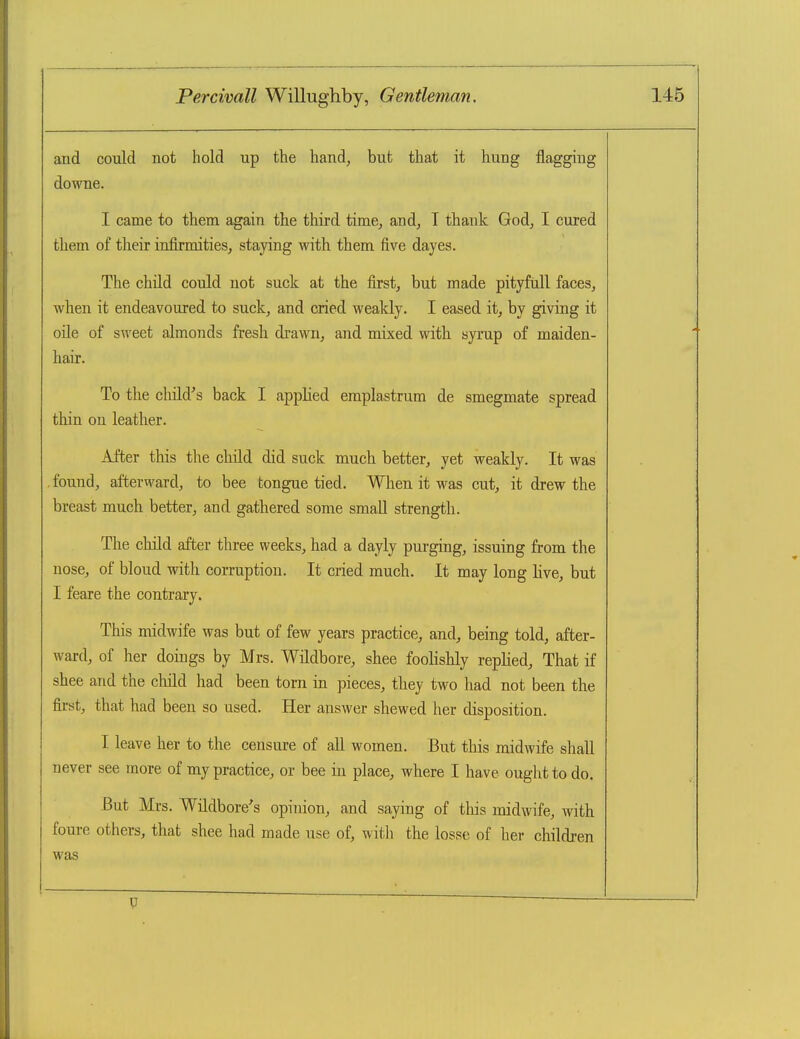 and could not hold up tlie hand, but that it hung flagging downe. I came to them again the third time, and, T thank God, I cured them of their infirmities, staying with them five dayes. The child could not suck at the first, but made pityfull faces, when it endeavoured to suck, and cried weakly. I eased it, by giving it oile of sweet almonds fresh drawn, and mixed with syrup of maiden- hair. To the child^'s back I apphed emplastrum de smegmate spread thin on leather. After this the child did suck much better, yet weakly. It was .found, afterward, to bee tongue tied. When it was cut, it drew the breast much better, and gathered some small strength. The child after three weeks, had a dayly purging, issuing from the nose, of blond with corruption. It cried much. It may long live, but I feare the contrary. This midwife was but of few years practice, and, being told, after- ward, of her doings by Mrs. Wildbore, shee foohshly repUed, That if shee and the child had been torn in pieces, they two had not been the first, that had been so used. Her answer shewed her disposition. I leave her to the censure of all women. But this midwife shall never see more of my practice, or bee in place, where I have ought to do. But Mrs. Wildbore's opinion, and saying of tliis midwife, with foure others, that shee had made use of, with the losse of her children was u