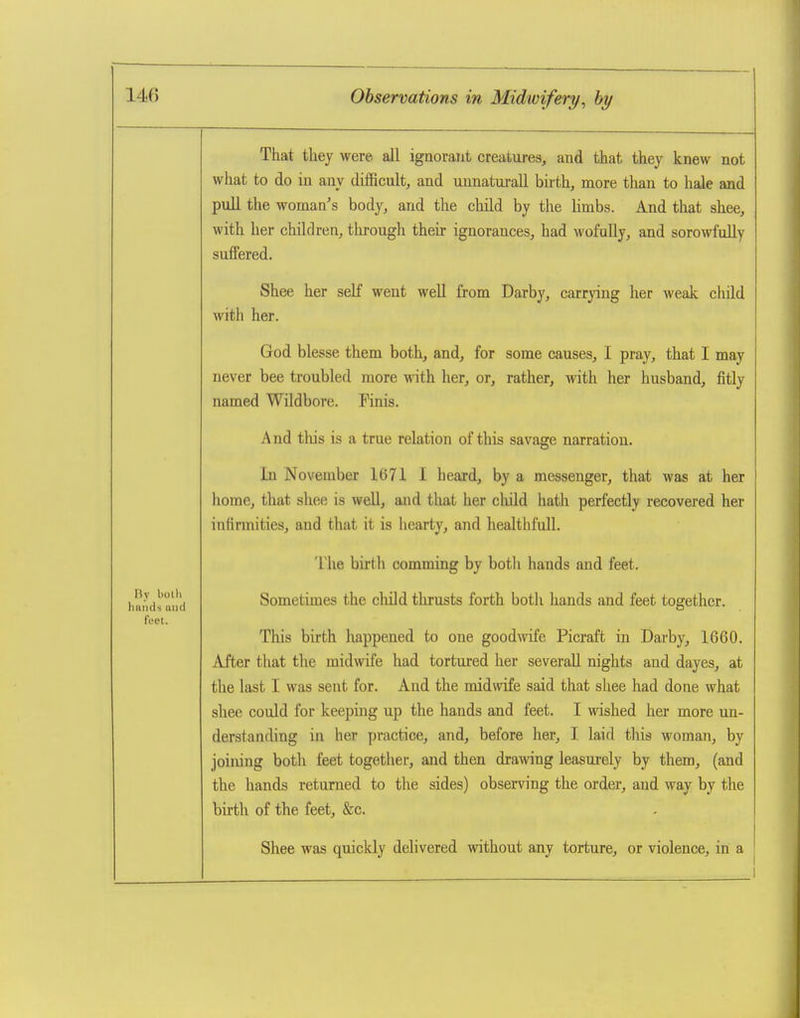 riy liolli hands aiic feet. That they were all ignorant creatui-es, and that they knew not what to do in any difficult, and uunaturaU birth, more than to hale and puU the woman's body, and the cliild by the limbs. And that shee, with her children, through their ignorances, had wofully, and sorowfdly suffered. Shee her self went well from Darby, carrying her weak child with her. God blesse them both, and, for some causes, I pray, that I may never bee troubled more vnih. her, or, rather, with her husband, fitly named Wildbore. Finis. And this is a true relation of this savage narration. In November 1671 I heard, by a messenger, that was at her home, that shee is well, and that her child hath perfectly recovered her infirmities, and that it is hearty, and healthfull. The birth comming by both hands and feet. Sometimes the child thrusts forth both hands and feet together. This birth happened to one goodwife Picraft in Darby, 1660. After that the mid^vife had tortured her several! nights and dayes, at the last I was sent for. And the midwife said that shee had done what shee could for keeping up the hands and feet. I wished her more un- derstanding in her practice, and, before her, I laid tliis woman, by joining both feet together, and then drawing leasurely by them, (and the hands returned to the sides) observing the order, and way by the birth of the feet, &c. Shee was quickly delivered without any torture, or violence, in a