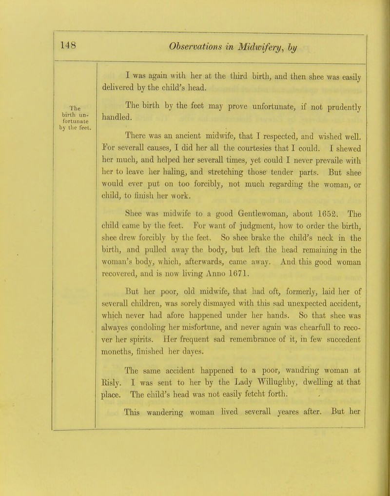 I was again with her at the tliird birth, and then shee was easily delivered by the child''s head. The birth by the feet may prove unfortunate, if not prudently handled. There was an ancient midwife, that I respected, and wished well. Yov severall causes, I did her all tlie courtesies that I could. I shewed her much, and helped her severall times, yet could I never prevaile with her to leave her haling, and stretching those tender parts. But shee would ever put on too forcibly, not much regarding the woman, or child, to fiiu'sh her work. Shee was midwife to a good Gentlewoman, about 1652. The cliild came by the feet. For want of judgment, how to order the birth, shee drew forcibly by the feet. So shee brake the child''s neck in the birth, and pulled away the body, but left the head remaining in the woman's body, which^ afterwards, came away. And this good woman recovered, and is now living Anno 1671. But her poor, old midwife, that liad oft, formerly, laid her of seversill children, was sorely dismayed with this sad unexpected accident, which never had afore happened under her hands. So that shee was alwayes condoling her misfortune, and never again was chearfull to reco- ver her spirits. Her frequent sad remembrance of it, in few succedent moneths, finished her dayes. The same accident happened to a poor, wandi-ing woman at Kisly. I was sent to her by the Lady WiUughby, dweUiug at that place. The child's head was not easily fetcht forth. This wandering woman hved severall yeares after. But her