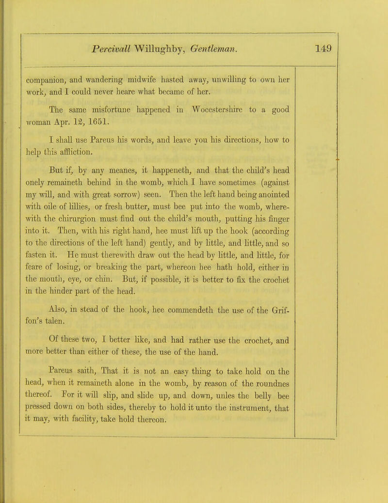 companion^ and wandering midwife hasted away, unwilling to OMai her work;, and I could never heai-e what became of her. The same misfortune happened in Wocestershire to a good woman Apr. 12, 1651. I shall use Pareus his words, and leave you his directions, how to help this affliction. But if, by any meanes, it happeneth, and that the child's head onely remaineth behind in the womb, which I have sometimes (against my will, and with great sorrow) seen. Then the left hand being anointed with oile of lillies, or fresh butter, must bee put into the womb, where- with the chirurgion must find out the child's mouth, putting his finger into it. Then, with his right hand, bee must lift up the hook (according to the directions of the left hand) gently, and by Little, and little, and so fasten it. He must therewith draw out the head by little, and httle, for feare of losing, or breaking the part, whereon hee hath hold, either in the mouth, eye, or chin. But, if possible, it is better to fix the crochet in the hinder part of the head. Also, in stead of the hook, hee commendeth the use of the Grif- fon's talen. Of these two, I better like, and had rather use the crochet, and more better than either of these, the use of the hand. Pareus saith. That it is not an easy thing to take hold on the head, when it remaineth alone in the womb, by reason of the roundnes thereof. Por it will slip, and shde up, and down, unles the beUy bee pressed down on both sides, thereby to hold it unto the instrument, that it may, with facility, take hold thereon.