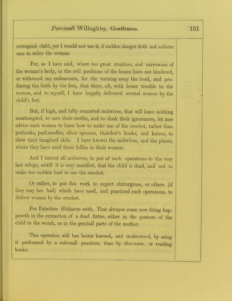 corrupted childj yet I would not use it, if sudden danger doth not enforce mee to reliev the woman. Tor, as I have said^ where too great straitnes, and narrowues of the woman's bodjj or the evil positions of the bones have not hindered^ or withstood my endeavours^ for the turning away the head^ and pro- ducing the bii-th by the feet, that there, oft, with lesser trouble to the women, and to myself, I have happily delivered several women by the cliild's feet. But, if high, and lofty conceited midwives, that will leave nothing unattempted, to save their credits, and to cloak their ignorances, let mee advice such women to learn how to make use of the crochet, rather than pothooks, packneedles, silver spoones, thatcher's hooks, and knives, to shew their imagined skils. I have known the midwives, and the places, where they have used these foUies to their women. And I intreat aU midwives, to put of such operations to the very last refuge, untiU it is very manifest, that the child is dead, and not to make too sudden hast to use the crochet. Or rather, to put this work to expert chirurgions, or others (if they may bee had) which have used, and practiced such operations, to deUver women by the crochet. For Eabritius Hildanus saith, That alwayes some new tiling hap- peneth in the extraction of a dead foetus, either in the posture of the child in the womb, or in the genitall parts of the mother. This operation will bee better learned, and understood, by seing it performed by a rationall practicer, than by discourse, or reading books.