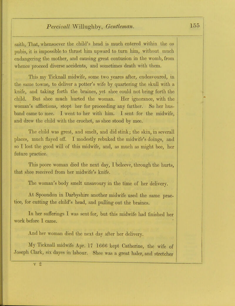 saitli, Thatj whensoever the child^s head is much entered within the os pubis, it is impossible to thrust him upward to turn him, without much endangering the mother, and causing great contusion in the womb, from whence proceed diverse accidents, and sometimes death with them. This my Ticknall midwife, some two yeares after, endeavoured, in the same towne, to deliver a potter^s wife by quartering the skull with a knife, and taking forth the braines, yet shee could not bring forth the cluld. But shee much liurted the woman. Her ignorance, with the woman's afflictions, stopt her for proceeding any farther. So her hus- band came to mee. I went to her with him. I sent for the midwife, and drew the child with the crochet, as shee stood by mee. The child was great, and smelt, and did stink; the skin, in severall places, much flayed off. I modestly rebuked the midwife's doings, and so I lost the good wiU of this midwife, and, as much as might bee, her future practice. Tliis poore woman died the next day, I beleeve, through the hurts, that shee received from her midwife's knife. Tlie woman's body smelt unsavoury in the time of her delivery. At Spoondon in Dai-byshire another midwife used the same prac- tice, for cutting the child's head, and puUing out the braines. In her sufferings I was sent for, but this midwife had finished her work before I came. And her woman died the next day aft,er her delivery. My I'icknaU midwife Apr. 17 1666 kept Catherine, the wife of Joseph Clark, six dayes in labour. Shee was a great haler, and stretcher