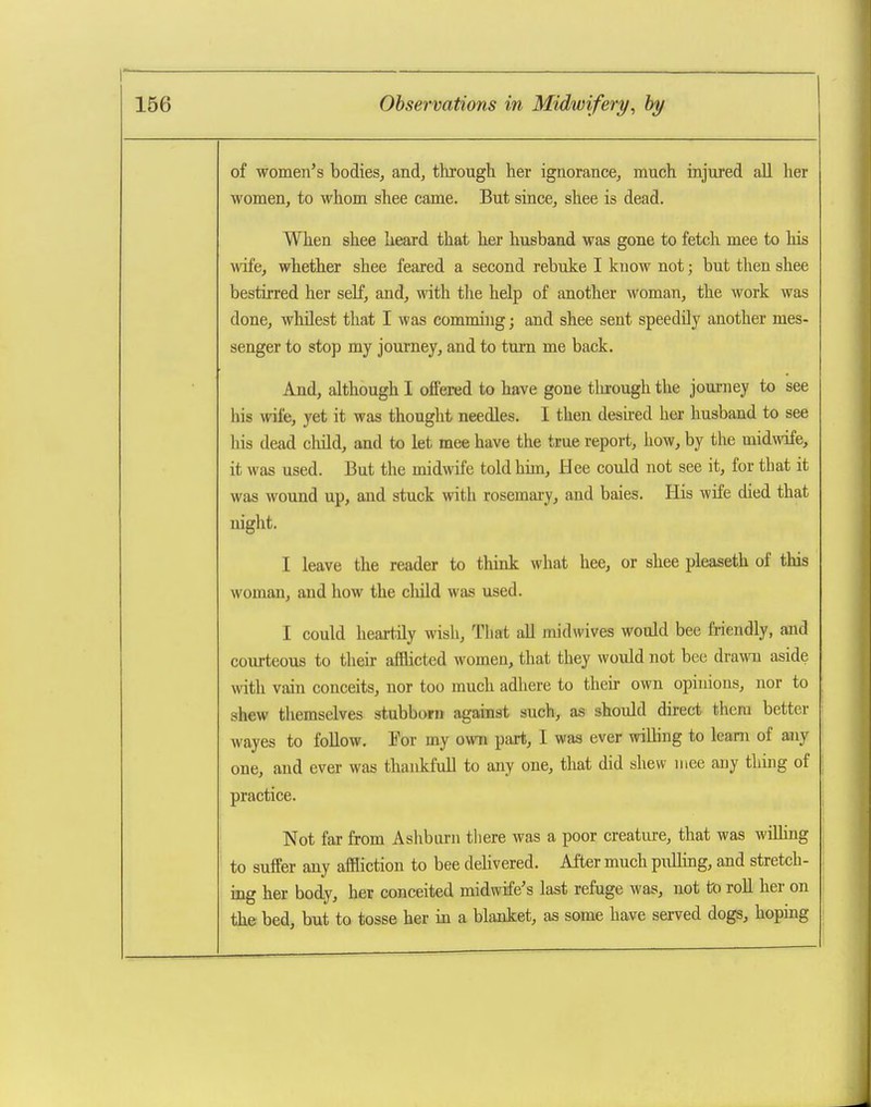 of women's bodies, and, through her ignorance, much injured all her women, to whom shee came. But since, shee is dead. When shee heard that her husband was gone to fetch mee to his wife, whether shee feared a second rebuke I know not; but then shee bestirred her self, and, with tlie help of another woman, the work was done, whilest that I was comming; and shee sent speedily another mes- senger to stop my journey, and to turn me back. And, although I offered to have gone tlu-ough the journey to see his TOfe, yet it was thought needles, I then desired her husband to see his dead child, and to let mee have the true report, how, by the midwife, it was used. But the midwife told him, Hee could not see it, for that it was wound up, and stuck with rosemary, and baies. His wife died that night. I leave the reader to think what hee, or shee pleaseth of this woman, and how the cliild was used. I could heart.ily wish, Tliat all midwives would bee friendly, and courteous to their afflicted women, that they would not bee drawn aside with vain conceits, nor too much adhere to their own opinions, nor to shew themselves stubborn against such, as should direct them better wayes to follow. For my own part, I was ever willing to learn of any one, and ever was thankfull to any one, that did shew mee any thing of practice. Not far from Ashbarn there was a poor creature, that was wiUiug to suffer any affliction to bee delivered. After much pxilling, and stretch- ing her body, her conceited midwife's last refuge was, not to roR her on the bed, but to tosse her in a blanket, as some have served dogs, hoping