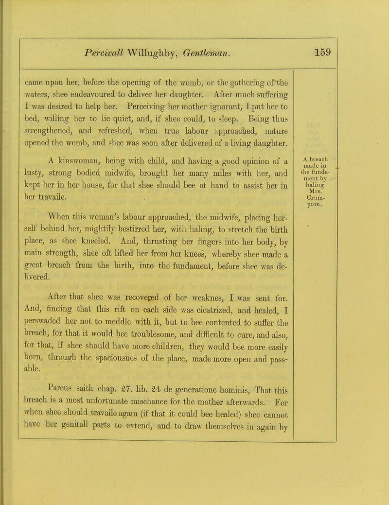 came upon her^ before the opening of the womb, or the gathering of the waters, shee endeavoui'ed to deliver her daugliter. After much suffering 1 was desired to help her. Perceiving her mother ignorant, I put her to bed, wiUing her to lie quiet, and, if shee could, to sleep. Being thus strengthened, and refreshed, when true labour approached, nature opened the womb, and shee was soon after delivered of a living daughter. A kinswoman, being with cliild, and having a good opinion of a lusty, strong bodied midwife, brouglit her many miles with her, and kept her in her house, for that shee should bee at hand to assist her in her travaile. When tliis woman's laboui approached, the midwife, placing her- self behind her, mightily bestirred her, with haling, to stretch the birth place, as shee kneeled. And, thrusting her fingers into her body, by main strength, shee oft lifted her from her knees, whereby shee made a great breach from the birth, into the fundament, before shee was de- livered. After that shee was recovered of her weaknes, I was sent for. And, finding that this rift on each side was cicatrized, and healed, I perswaded her not to meddle with it, but to bee contented to suffer the breach, for that it would bee troublesome, and difficult to cure, and also, for that, if shee should have more children, they would bee more easily born, through the spaciousnes of the place, made more open and pass- able. Parens saith chap. 27. lib. 24 de generatione hominis. That this breach is a most unfortunate mischance for the mother afterwards. Por when shee should travaile again (if that it could bee healed) shee cannot have her genitall parts to extend, and to draw themselves in again by A bleach made in the funda- ment by haling Mrs. Crum- plon.