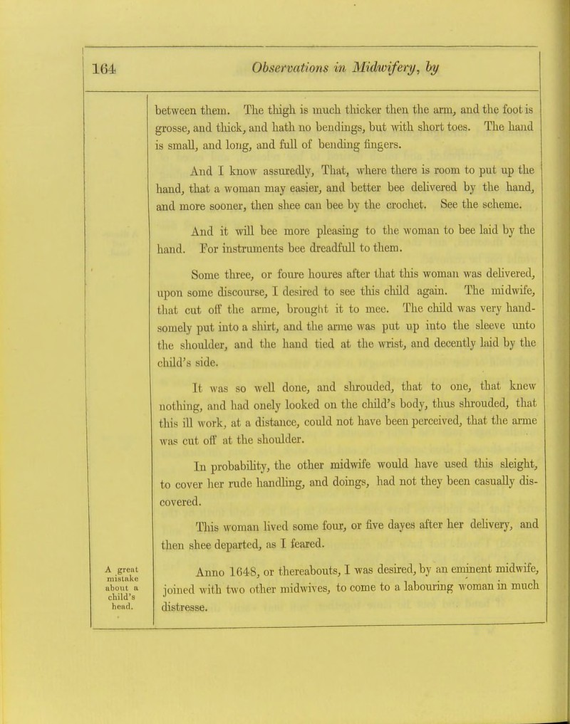 between them. The thigh is much tliicker then the araij and the foot is grosse, and thick, and hath no bendiugs, but with short toes. The hand is small, and long, and full of bending fingers. And I know assuredly, That, whei'e there is room to put up the hand, that a woman may easier, and better bee dehvered by the hand, and more sooner, then shee can bee by the crochet. See the scheme. And it Avill bee more pleasing to the woman to bee laid by the hand. For instruments bee dreadfiiU to them. Some three, or foure houi-es after that this woman was dehvered, upon some discom-se, I desired to see this child again. The midwife, that cut off the arme, brought it to mee. The child was very hand- somely put into a shirt, and the arme was put up into the sleeve unto the slioulder, and the hand tied at the wrist, and decently laid by the child's side. It was so well done, and slu:ouded, that to one, that knew nothing, and had onely looked on the child's body, thus slu-ouded, that this iU work, at a distance, could not have been perceived, that the ai-me was cut off at the shoulder. In probabihty, the other midwife would have used this sleight, to cover her rude handling, and doings, had not they been casually dis- covered. This woman lived some four, or five dayes after her dehvery, and then shee departed, as I feared. Anno 1648, or thereabouts, I was desu-ed, by an eminent midwife, joined with two other midwives, to come to a labouring woman in much distresse. A great mistake about a child's head.