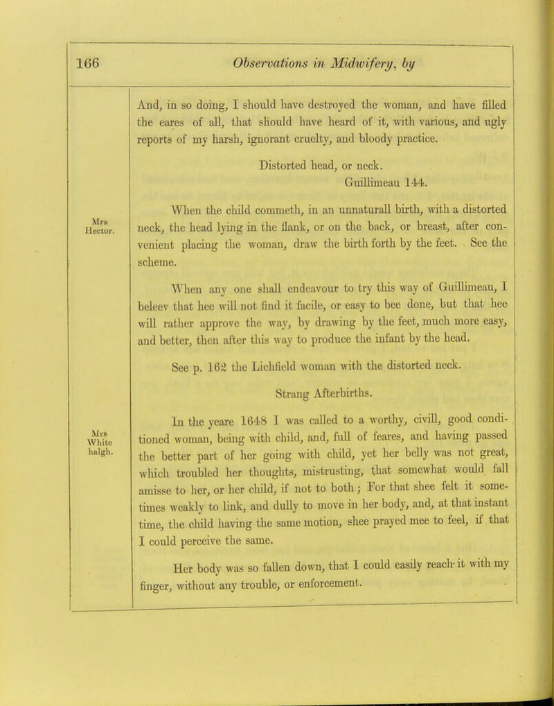 Mrs Hector. Mrs White halgh. And, in so doing, I should have destroyed the woman, and have filled the eares of all, that should have heard of it, with various, and ugly reports of my harsh, ignorant cruelty, and bloody practice. Distorted head, or neck. Guillimeau 144. When the child commeth, in an unnaturaU birth, with a distorted neck, the head lying in the flank, or on the back, or breast, after con- venient placing the woman, draw the birth forth by the feet. See the scheme. When any one shall endeavour to try tliis way of GuiUimeau, I beleev that hee will not find it facile, or easy to bee done, but that hee will rather approve the way, by drawing by the feet, much more easy, and better, then after tliis way to produce the infant by the head. See p. 162 the Lichfield woman with the distorted neck. Strang Afterbirths. In the yeare 1648 I was called to a worthy, civiU, good condi- tioned woman, being with child, and, full of feares, and having passed the better part of her going with cliild, yet her belly was not great, which troubled her thoughts, mistrusting, that somewhat would fall amisse to her, or her cliild, if not to both; Tor that shee felt it some- times weakly to link, and dully to move in her body, and, at that instant time, the.cliild having the same motion, shee prayed mee to feel, if that I could perceive the same. Her body was so faUen down, that I could easily reach-it with my finger, without any trouble, or enforcement.
