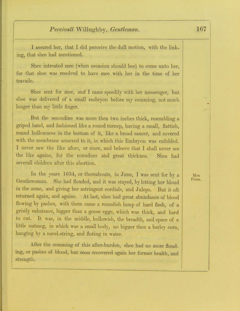 I assured, her, that I did perceive the dull motion, with the link- ing, that shee had mentioned. Shee intreated mee (when occasion should bee) to come unto her, for that shee was resolved to have mee with her in the time of her travaile. Shee sent for mee, and I came speedily with her messenger, but sliee M^as delivered of a small embryon before my comming, not much longer than my httle finger. But the secondine was more then two inches thick, resembling a griped hand, and fashioned like a round turnep, having a small, flattish, round hollowness in the bottom of it, like a broad saucer, and covered with the membrane annexed to it, in which this Embryon was enfolded. I never saw the like afore, or since, and beleeve that I shall never see the like againe, for the roundnes and great thicknes. Shee had severall cliildren after this abortion. In the yeare 1634, or thereabouts, in June, I was sent for by a Gentlewoman. She had flouded, and it was stayed, by letting her bloud in the arme, and giving her astringent cordials, and Juleps. But it oft returned again, and againe. At last, shee had great abundance of blood flowing by pashes, with them came a roundish lump of hai-d flesh, of a gristly substance, bigger than a goose egge, which was thick, and hard to cut. It was, in the middle, hollowish, the breadth, and space of a little nutmeg, in which was a small body, no bigger then a barley com, hanging by a navel-string, and floting in water. After the comming of this after-burden, shee had no more floud- ing, or pashes of blood, but soon recovered again her former health, and strength.