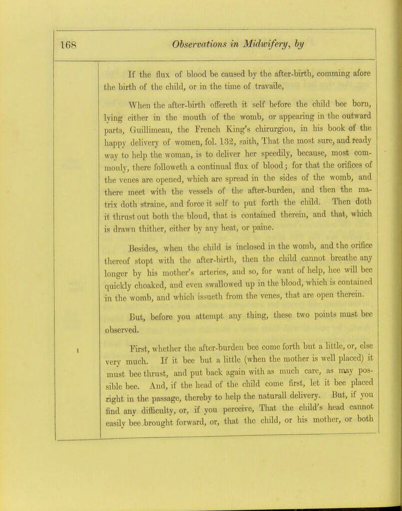 If the flux of blood be caused by the after-birth, comming afore the birth of the child, or in the time of travaile, When the after-bii-th offereth it self before the child bee bom, lying either in the mouth of the womb, or appealing in the outward parts, Guillimeau, the French King's chirurgioii, in his book of the happy delivery of women, fol. 132, saith. That the most sure, and ready way to help the woman, is to deliver her speedily, because, most com- monly, tliere foUoweth a continual flux of blood; for that the orifices of the venes are opened, which are spread in the sides of the womb, and there meet with the vessels of the after-burden, and then the ma- trix doth straine, and force it self to put forth the child. Then doth it thrust out both tlie blond, that is contained therein, and that, wMch is drawn thither, either by any heat, or paine. Besides, when the child is inclosed in the womb, and the orifice tliereof stopt with the after-birth, then the cliild cannot breathe any longer by his mother's arteries, and so, for want of help, hee will bee quickly choaked, and even swallowed up in the blood, which is contained in the womb, and which issueth from the venes, that are open therein. But, before you attempt any thing, these two points must bee observed. First, whether the after-bm-den bee come forth but a little, or, else very much. If it bee but a little (when the mother is well placed) it must bee tlu-ust, and put back again with as much care, as irniy pos- sible bee. And, if the head of the chikl come first, let it bee placed right in the passage, thereby to help the naturall delivery. But, if you find any difficulty, or, if you perceive. That the child's Jiead cannot easilv bee brought forward, or, that the child, or liis mother, or both