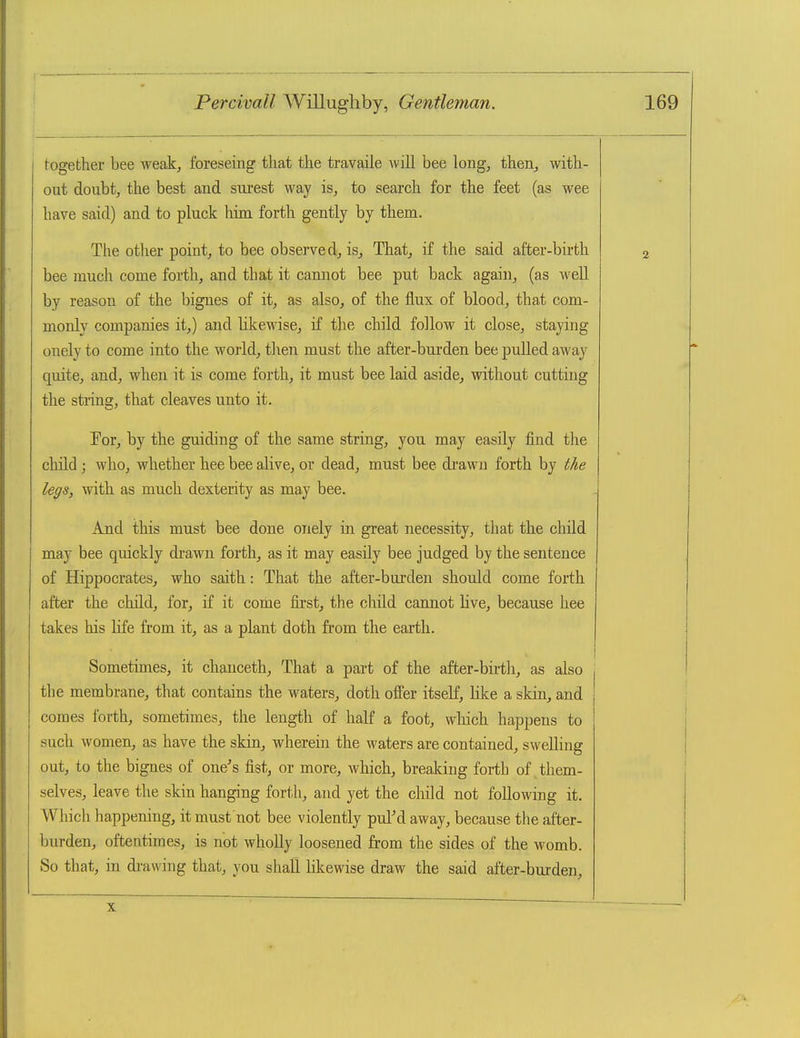 together bee weak, foreseing that the travaile will bee long, then, with- out doubt, the best and surest way is, to search for the feet (as wee have said) and to pluck him forth gently by them. The other point, to bee observed, is. That, if the said after-birth bee much come forth, and that it cannot bee put back again, (as well by reason of the bignes of it, as also, of the flux of blood, that com- monly companies it,) and hkewise, if the child follow it close, staying onely to come into the world, then must the after-burden bee puUed away quite, and, when it is come forth, it must bee laid aside, without cutting the string, that cleaves unto it. Tor, by the guiding of the same string, you may easily find the child ; who, whether hee bee alive, or dead, must bee drawn forth by tke legs, with as much dexterity as may bee. And this must bee done onely in great necessity, that the child may bee quickly drawn forth, as it may easily bee judged by the sentence of Hippocrates, who saith: That the after-burden should come forth after the child, for, if it come first, the child cannot live, because hee takes his hfe from it, as a plant doth from the earth. Sometimes, it chanceth. That a part of the after-birth, as also the membrane, that contains the waters, doth offer itself, like a skin, and comes forth, sometimes, the length of half a foot, wliich happens to such women, as have the skin, wherein the waters are contained, swelling out, to the bignes of one's fist, or more, which, breaking forth of them- selves, leave the skin hanging forth, and yet the child not following it. Which happening, it must not bee violently pul'd away, because the after- burden, oftentimes, is not wholly loosened from the sides of the womb. So that, in di-awing that, you shall likewise draw the said after-burden. X