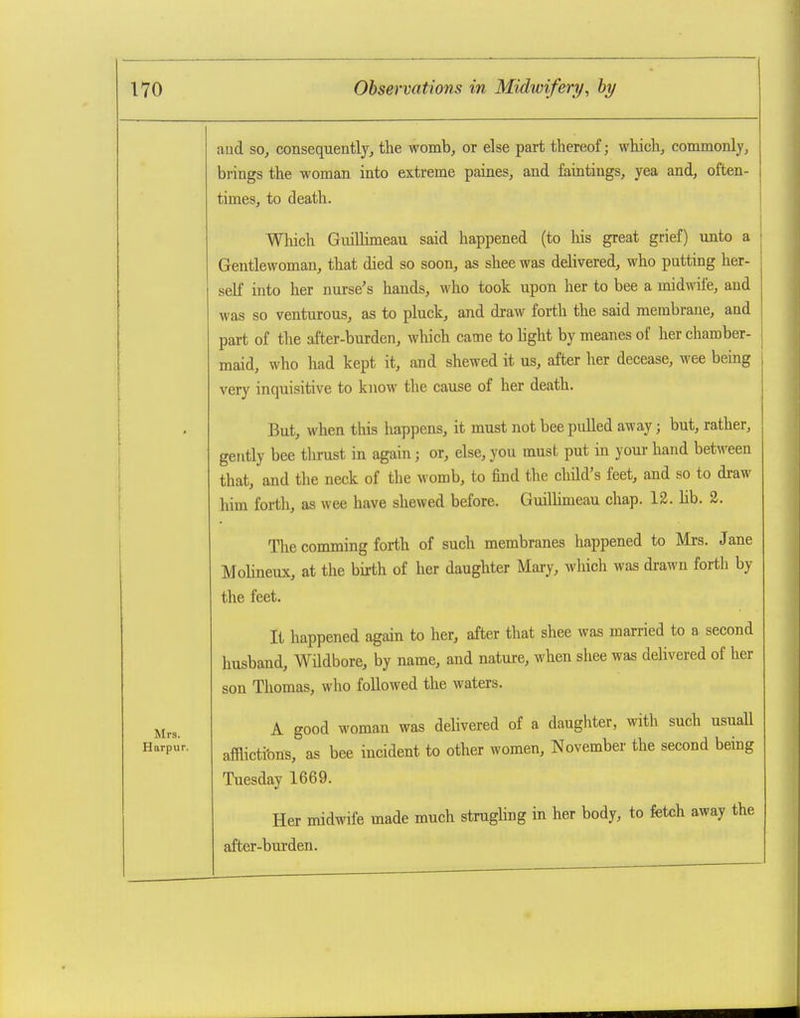 Mrs. Harpur. aud SO, consequently, the womb, or else part thereof; which, commonly, brings the woman into extreme paines, and faintings, yea and, often- times, to death. Wliich GuiUimeau said happened (to his great grief) unto a Gentlewoman, that died so soon, as shee was delivered, who putting her- self into her nurse's hands, who took upon her to bee a midwife, and was so venturous, as to pluck, and draw forth the said membrane, and part of the after-burden, which came to hght by meanes of her chamber- maid, who had kept it, and shewed it us, after her decease, wee being very inquisitive to know the cause of her death. But, when this happens, it must not bee pulled away; but, rather, gently bee thrust in again; or, else, you must put in youi- hand between that, and the neck of the womb, to find the child's feet, and so to draw him forth, as wee have shewed before. Gmlluneau chap. 12. hb. 2. The comming forth of such membranes happened to Mrs. Jane Molineux, at the birth of her daughter Mary, wliicli was drawn forth by the feet. It happened again to her, after that shee was married to a second husband, Wildbore, by name, and nature, when shee was delivered of her son Thomas, who followed the waters. A good woman was delivered of a daughter, with such usuall afflicti'ons, as bee incident to other women, November the second being Tuesday 1669. Her midwife made much strughng in her body, to fetch away the after-burden.