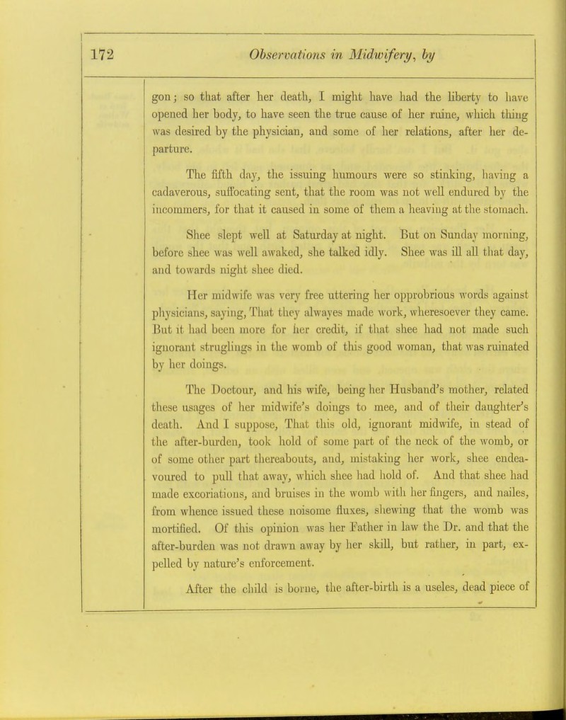 gon; so that after her death, I might have had the Uberty to have opened her body, to have seen the true cause of her ruine, which thing was desired by the physician, and some of her relations, after her de- parture. The fifth day, the issuing humours were so stinking, having a cadaverous, suffocating sent, that the room was not well endured by the incommers, for that it caused in some of them a heaving at the stomach. Shee slept well at Saturday at night. But on Sunday morning, before sbee was well awaked, she talked idly. Shee was ill all that day, and towards night shee died. Her midwife was very free uttering her opprobrious words against pliysicians, saying, That they alwayes made work, wheresoever they came. But it had been more for her credit, if that shee had not made such ignoraiit struglings in the womb of this good woman, that was ruinated by her doings. The Doctour, and his wife, being her Husband's mothei-, related these usages of her midwife's doings to mee, and of their daughter's death. And I suppose. That this old, ignorant midwife, in stead of the after-burden, took hold of some part of the neck of the womb, or of some other part thereabouts, and, mistaking her work, shee endea- voured to pull that away, wliich shee had hold of. And that shee had made excoriations, and bruises in the womb with her fingers, and nailes, from whence issued these noisome fluxes, sliewing that the womb was mortified. Of this opinion was her Father in law the Dr. and that the after-burden was not drawn away by her skill, but rather, in part, ex- pelled by nature's enforcement. After the child is borne, the after-birth is a useles, dead piece of
