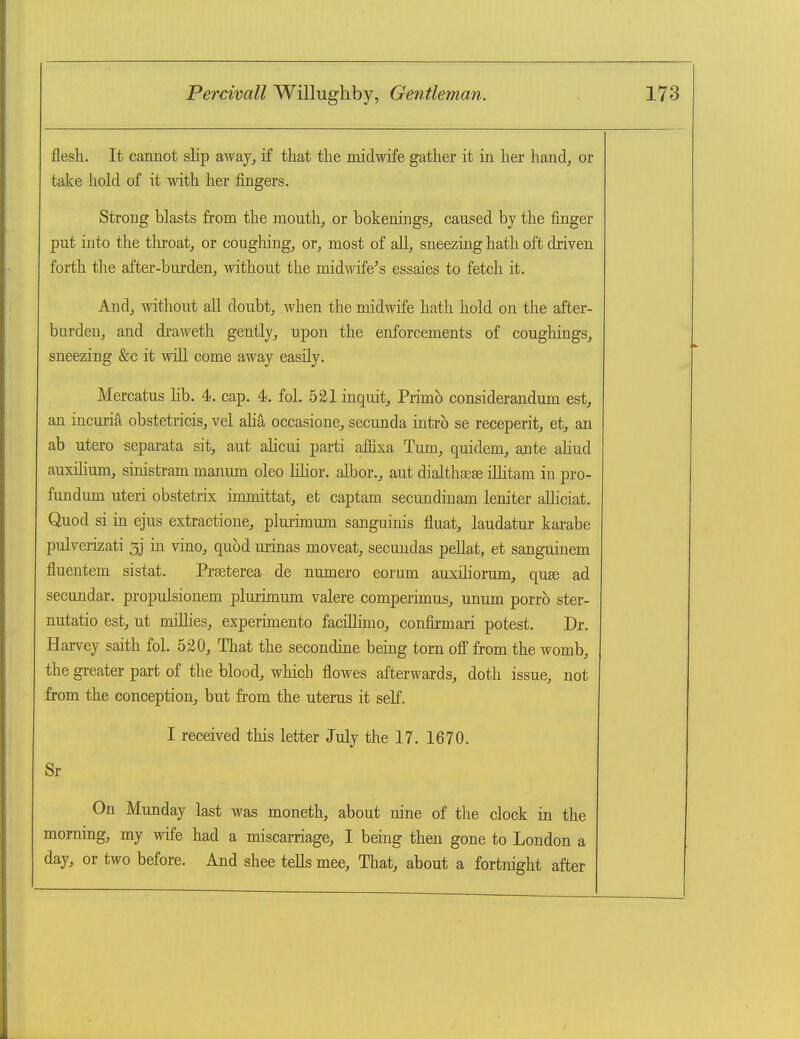 flesh. It cannot slip away^ if that the midwife gather it in her hand, or take hohl of it with her fingers. Strong blasts from the month, or bokenings, caused by the finger put into the tliroat, or coughing, or, most of all, sneezing hath oft driven forth the after-burden, without the midwife's essaies to fetch it. And, without ail doubt, when the midwife hath hold on the after- burden, and draweth gently, upon the enforcements of cougliings, sneezing &c it will come away easily. Mercatus lib. 4. cap. 4. fol. 521 inquit, Primb considerandum est, an incuria obstetricis, vel aha occasione, secunda intrb se receperit, et, an ab utero separata sit, aut alicui parti affixa Turn, quidem, ante ahud auxihum, sinistram manum oleo Khor. albor., aut dialtha^se ilhtam in pro- fundum uteri obstetrix immittat, et captam secundinam leniter alhciat. Quod si in ejus extractione, plui-unum sanguinis fluat, laudatur kai'abe pulverizati 5j in vino, quod urinas moveat, secundas pellat, et sanguinem fluentem sistat. Prseterea de numero eorum auxiliorum, quas ad secundar. propulsionem plurimum valere comperimus, unum porrb ster- nutatio est, ut miUies, experunento facillimo, confirmari potest. Dr. Harvey saith fol. 520, That the secondine being torn off from the womb, the greater part of the blood, which flowes afterwards, doth issue, not from the conception, but from the utenis it self. I received this letter July the 17. 1670. Sr On Munday last was moneth, about nine of the clock in the morning, my wife had a miscarriage, I being then gone to London a day, or two before. And shee tells mee. That, about a fortnight after