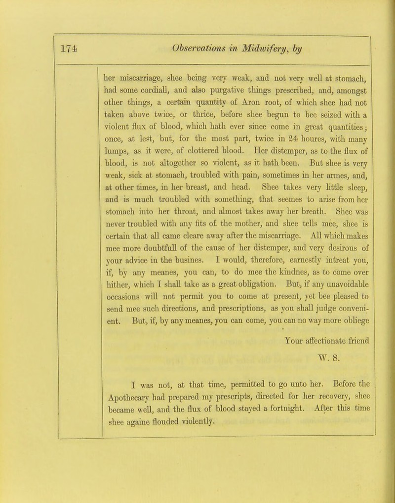 her miscarriage, shee being very weak, and not very well at stomach, had some cordiall, and also purgative things prescribed, and, amongst other things, a certain quantity of Aron root, of which shee had not taken above twice, or thrice, before shee begun to bee seized with a violent flux of blood, which hath ever since come in great quantities; once, at lest, but, for the most part, twice in 24 houres, with many lumps, as it were, of clottered blood. Her distemper, as to the flux of blood, is not altogether so violent, as it hath been. But shee is very weak, sick at stomach, troubled with pain, sometimes in her armes, and, at other times, in her breast, and head. Shee takes very Httle sleep, and is much troubled with sometliing, that seemes to aiise from her stomach into her throat, and abnost takes away her breath. Shee was never troubled with any fits o£ the mother, and shee tells mee, shee is certain that all came cleare away after the miscarriage. AU which makes mee more doubtfuU of the cause of her distemper, and very desirous of your advice in the busines. I would, therefore, earnestly intreat you, if, by any meanes, you can, to do mee the kiudnes, as to come over hither, which I shall take as a great obhgation. But, if any unavoidable occasions will not permit you to come at present, yet bee pleased to send mee such directions, and prescriptions, as you shall judge conveni- ent. But, if, by any meanes, you can come, you can no way more obhege Your afi'ectionate friend W. S. I was not, at that time, permitted to go unto her. Before the Apothecary had prepared ray prescripts, directed for her recovery, shee became well, and the flux of blood stayed a fortnight. After this time shee againe flouded violently.