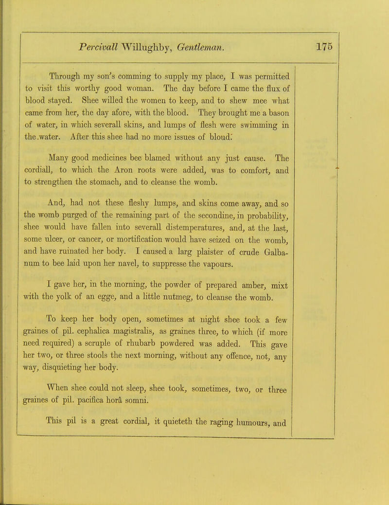 Through my son's comming to supply my place, I was permitted to visit this worthy good, woman. The day before I came the flux of blood stayed. Shee willed the women to keep, and to shew mee what came from her, the day afore, with the blood. They brought me a bason of water, in which severaU skins, and lumps of flesh were swimming in the .water. After this shee had no more issues of bloud.' Many good medicines bee blamed without any jtist cause. The cordiaU, to which the Aron roots were added, was to comfort, and to strengthen the stomach, and to cleanse the womb. And, had not these fleshy lumps, and skins come away, and so the womb purged of the remaining part of the secondine, in probability, shee would have fallen into severall distemperatures, and, at the last, some ulcer, or cancer, or mortification would have seized on the womb, and have ruinated her body. I caused a larg plaister of crude Galba- num to bee laid upon her navel, to suppresse the vapours. I gave her, in the morning, the powder of prepared amber, mixt with the yolk of an egge, and a little nutmeg, to cleanse the womb. To keep her body open, sometimes at night shee took a few graines of pil. cephalica magistralis, as graines three, to wliich (if more need required) a scruple of rhubarb powdered was added. This gave her two, or three stools the next morning, without any offence, not, any way, disquieting her body. When shee could not sleep, shee took, sometimes, two, or three graines of pll. pacifica horS, somni. This pil is a great cordial, it quieteth the raging humours, and