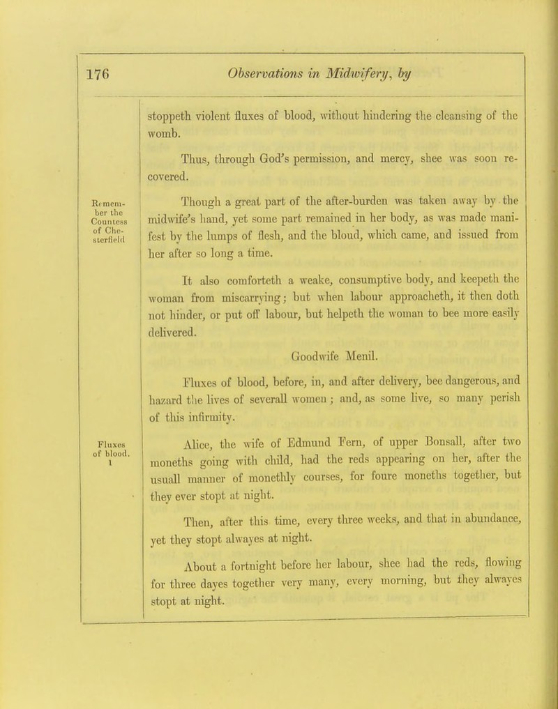 R( mem- ber the Countess of Che- sterfield Fluxes of blood. I stoppeth violent fluxes of blood, without hindering the cleansing of the womb. Thus, through God's permission, and mercy, shee was soon re- covered. Though a gi-eat part of the after-burden was taken away by the midwife's liand, yet some part remained in her body, as M^as made mani- fest by tlie lumps of flesh, and the bloud, which came, and issued from her after so long a time. It also comforteth a weake, consumptive body, and keepeth the woman from miscarrying; but when labour approacheth, it tlien doth not hinder, or put off labour, but helpeth the woman to bee more easily delivered. Goodwife Menil. Fluxes of blood, before, in, and after delivery, bee dangerous, and hazard the lives of severall women ; and, as some live, so many perish of tliis infirmity. Alice, the wife of Edmund Fern, of upper Bonsall, after two moneths going with child, had the reds appearing on her, after the usuall manner of monethly courses, for foure moneths together, but they ever stopt at night. Then, after this time, every three weeks, and that in abundance, yet they stopt alwayes at night. About a fortnight before her labour, shee had the reds, flowing for tln-ee dayes togetlier very many, every morning, but they alwayes stopt at night.