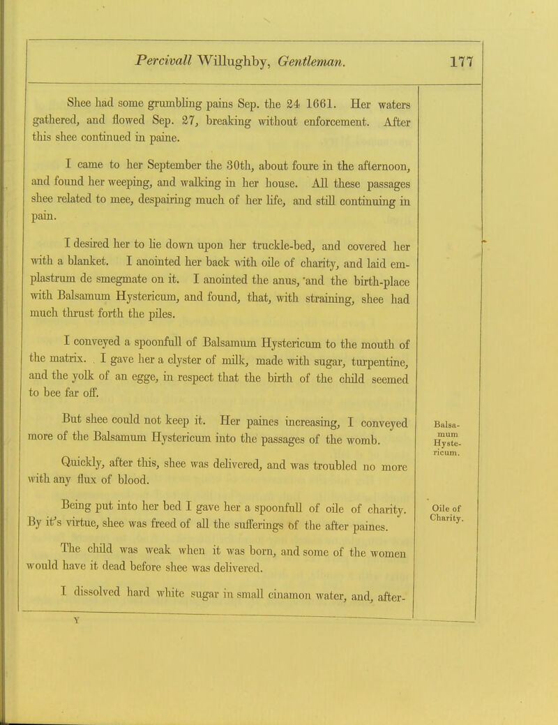 Shee had some grumbling pains Sep. the 24 1661. Her waters gathered, and flowed Sep. 27, breaking without enforcement. After this shee continued in paine. I came to her September the 30th, about fouxe in the afternoon, and found her weeping, and walking in her house. All these passages shee related to mee, despairing much of her life, and still continuing in pain. I desired her to he down upon her truckle-bed, and covered her with a blanket. I anointed her back with oile of charity, and laid em- plastrum de smegmate on it. I anointed the anus, 'and the birth-place with Balsamum Hystericum, and found, that, with straining, shee had much thrust forth the piles. I conveyed a spoonfull of Balsamum Hystericum to the mouth of the matrix. I gave her a clyster of milk, made with sugar, turpentine, and the yolk of an egge, in respect that the bh-th of the child seemed to bee far off. But shee could not keep it. Her paiaes increasing, I conveyed more of the Balsamum Hystericum into the passages of the womb. Quickly, after this, shee was dehvered, and was troubled no more with any flux of blood. Being put into her bed I gave her a spoonfull of oile of charity. By if s vii-tue, shee was freed of all the sufferings of the after paines. The cMd was weak when it was born, and some of the women would have it dead before shee was delivered. I dissolved hard white sugar in small ciiiamon water, and, after- mum Hyste- ricum. Oile of Charity. Y