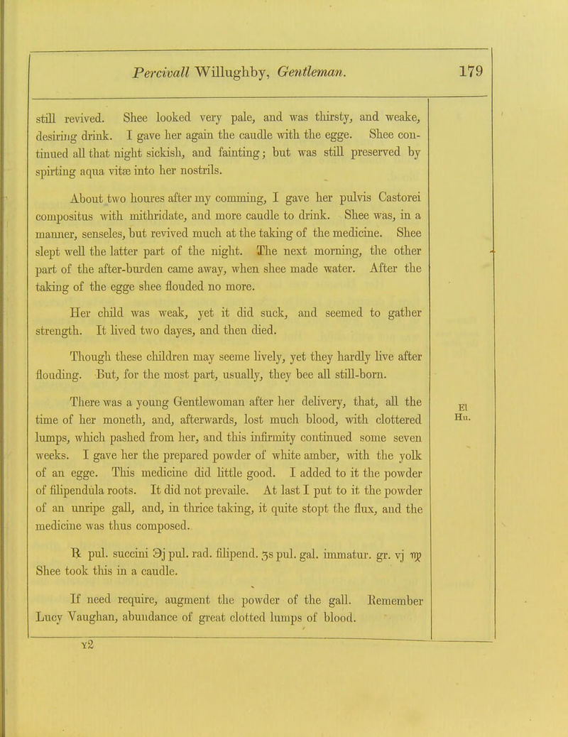 still revived. Shee looked very pale, and was tliirsty, and weake, desiring drink. I gave her again the caudle with the egge. Shee con- tinued all that night sickish, and fainting; but was stiH preserved by spirting aqua vitee into her nostrils. About two houi'es after my comming, I gave her pulvis Castorei compositus mth mithridate, and more caudle to drink. Shee was, in a manner, senseles, but revived much at the taking of the medicine. Shee slept well the latter part of the night. The next morning, the other part of the after-burden came away, when shee made water. After the taking of the egge shee flouded no more. Her child was weak, yet it did suck, and seemed to gather strength. It lived two dayes, and then died. Though these cliildren may seeme lively, yet they hardly live after flouding. But, for the most part, usually, they bee all still-born. There was a young Gentlewoman after her delivery, that, all the time of her moneth, and, afterwards, lost much blood, with clottered lumps, wliich pashed from her, and this infirmity continued some seven weeks. I gave her the prepared powder of white amber, with the yolk of an egge. This medicine did little good. I added to it the powder of fihpendula roots. It did not prevaile. At last I put to it the powder of an unripe gaU, and, in tluice taking, it quite stopt the flux, and the medicine was thus composed. pul. succini 9j pul. rad. fihpend. 5s pul, gal. immatui. gr. vj t>j Shee took tliis in a caudle. If need require, augment the powder of the gall. Eemember Lucy Vaughan, abundance of great clotted lumps of blood.