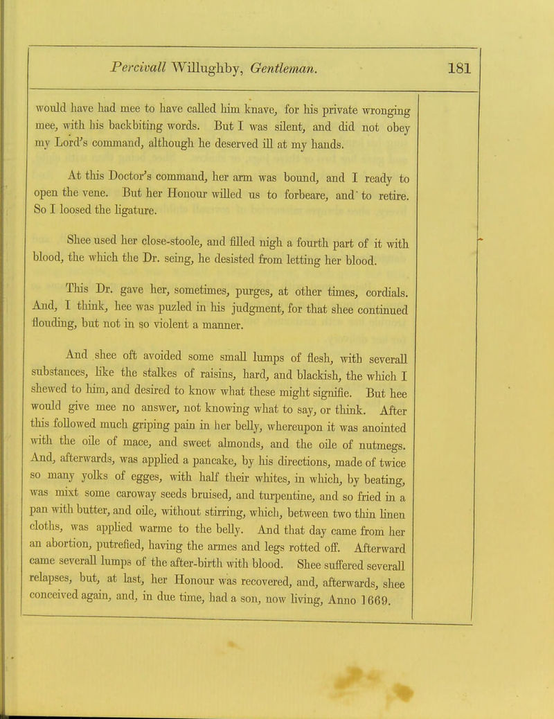 \yoiild have had mee to have called him knave^ for his private wronging mee, with his backbiting words. But I was silent, and did not obey my Lord's command, although he deserved iU at my hands. At this Doctor's command, her arm was bound, and I ready to open the vene. But her Honour willed us to forbeare, and to retire. So I loosed the ligature. Shee used her close-stoole, and filled nigh a fourth part of it with blood, the which the Dr. seing, he desisted from letting her blood. This Dr. gave her, sometimes, purges, at other tunes, cordials. And, I thmk, hee was puzled in his judgment, for that shee continued flouding, but not in so violent a manner. And shee oft avoided some small lumps of flesh, with severall substances, like the stalkes of raisins, hard, and blackish, the wliich I shewed to him, and desired to know what these might signifie. But hee would give mee no answer, not knowing what to say, or think. After this followed much griping pain in her belly, whereupon it was anointed with the oile of mace, and sweet almonds, and the oile of nutmegs. And, afterwai-ds, was appHed a pancake, by his directions, made of twice so many yolks of egges, with half their whites, in which, by beating, was mixt some caroway seeds bruised, and turpentine, and so fried in a pan with butter, and oile, without stirring, which, between two thin lineu cloths, was apphed warme to the beUy. And that day came from her an abortion, putrefied, having the armes and legs rotted off. Afterward came severall lumps of the after-birth with blood. Shee suffered severall relapses, but, at last, her Honour was recovered, and, afterwards, shee conceived again, and, in due tune, had a son, now living, Anno 1669.