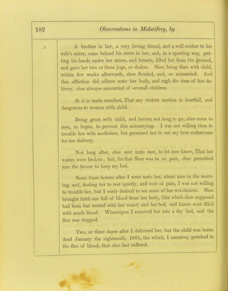 1 A brother in law, a very loving friend, and a weU-wisher to his wife's sister, came behind his sister in law, and, in a sporting way, put- ting his hands under her armes, and breasts, lifted her from the gromid, and gave her two or three jogs, or shakes. Shee, being then with child, within few weeks afterwai'ds, shee flouded, and, so miscarried. And this affliction did adhere unto her body, and nigh the time of her de- livery, shee alwayes miscarried of severaU children. 80 it is made manifest. That any violent motion is hurtfull, and dangerous to women with child. Being great with child, and havine; not long to go, shee came to mee, in hopes, to prevent this miscarrying. I was not willing then to trouble her with medicines, but promised her to use my best endeavours for her deUvery. Not long after, shee sent unto mee, to let mee know. That her waters were broken; but, for that Shee was in no pain, shee permitted mee the favour to keep my bed. Some foiu-e houres after I went unto her, about nine in the morn- ing, and, finding her to rest quietly, and void of pain, I was not wiUing to trouble her, but I onely deshed to see some of her wet closiers. Shee brought forth one full of blood from her body, (the which shee supposed had been but wetted with her water) and her bed, and hnens were filled with much blood. Whereupon I removed her into a dry bed, and the flux was stopped. Two, or three dayes after I delivered her, but the child was borne dead January the eighteenth, 1665, the which, I conceive, perished in the flux of blood, that shee last suffered.