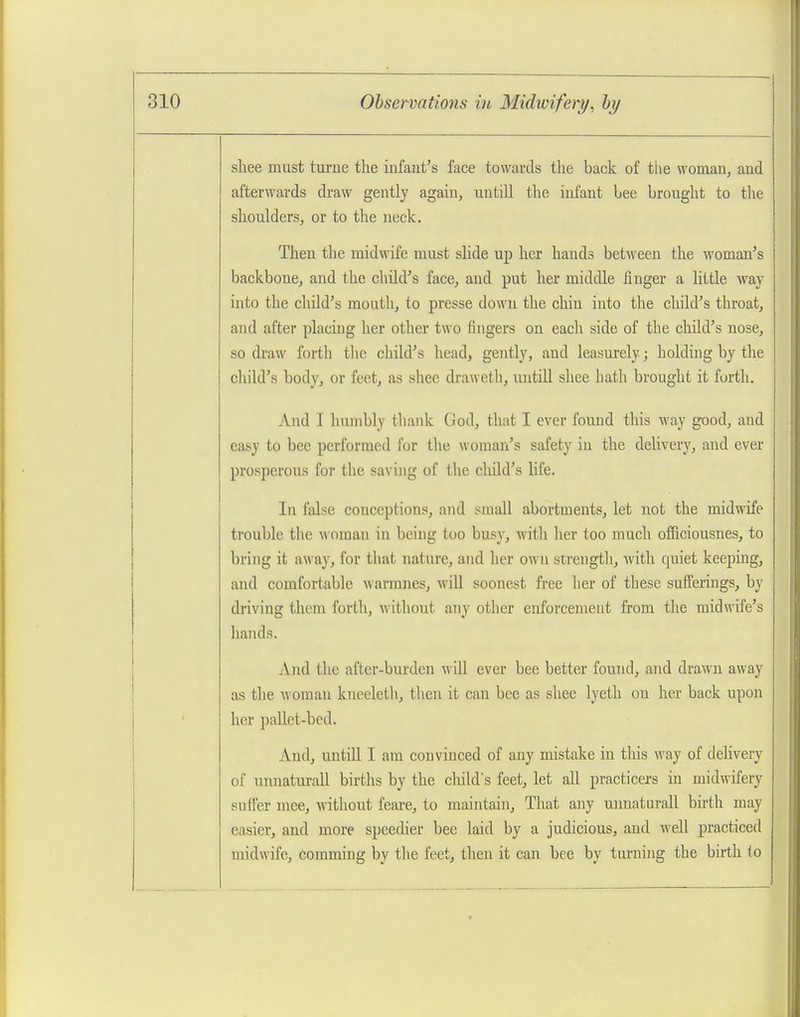 sliee must turne the infajit's face towards the back of the woman, and afterwards draw gently again, untill the infant bee brought to the shoulders, or to the neck. Then tlie midwife must slide up her hands between the woman's backbone, and the child's face, and put her middle finger a little way into the child's mouth, to presse down the chin into the child's throat, and after placing her other two fingers on each side of the child's nose, so draw forth tlie child's head, gently, and leasurely; holding by the child's body, or feet, as shee draweth, untill shee hath brought it forth. And I humbly tliank God, that I ever found this way good, and easy to bee performed for the woman's safety in the delivery, and ever prosperous for the savijig of the child's life. In false conceptions, and small abortments, let not the midwife trouble the woman in being too busy, with her too much officiousnes, to bring it away, for that nature, and her own strength, with quiet keeping, and comfortable warmnes, wiU soonest free her of these sufferings, by driving them forth, without any other enforcement from the midwife's hands. And the after-burden will ever bee better found, and drawn away as the Avoman kneeleth, then it can bee as shee lyeth on her back upon her pallet-bed. And, untill I am convinced of any mistake in this way of delivery of unnaturall births by the cliild's feet, let all practicexs in midwifery suffer mee, without feare, to maintain. That any unnaturall birth may easier, and more speedier bee laid by a judicious, and well practiced midwife, comming by the feet, then it can bee by turning the birth io