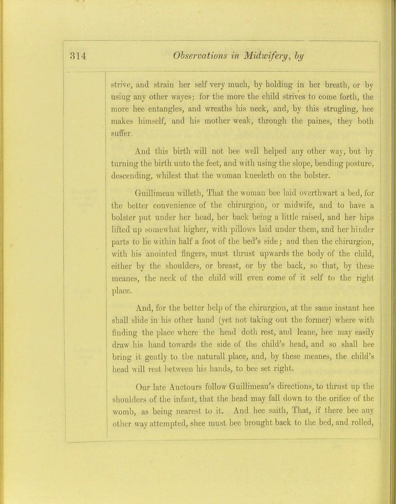 strive, and strain lier self very much, by holding in her breath, or by using any other wayes; for the more the child strives to come forth, the more hee entangles, and wreaths his neck, and, by tliis strugHug, liee makes himself, and his mother weak, through the paines, they both suffer. And this birth will not bee well helped any other way, but by turning the birth uuto the feet, and with using the slope, bending posture, descending, wliilest that the M'oman kneeleth on the bolster. Guilliraeau willetli. That the M'omau bee laid overthwart a bed, for the better convenience of the chirurgiou, or midwife, and to have a bolster i)ut under her head, her back being a little raised, and her hips lifted up somewhat higher, with pillows laid under them, and her hinder parts to lie within half a foot of the bed's side; and then the chirurgion, with his anointed fingers, must thrust upwards the body of the child, either by the shoulders, or breast, or by the back, so that, by these meanes, the neck of the child \\\\\ even come of it self to the right place. And, for the better help of the chirurgion, at tlie same instant hee shall slide in his other hand (yet not taking out the former) where with finding the place where the head doth rest, and leane, liee may easily draw his hand to\vards the side of the child's liead, and so shall hee bring it gently to the naturall place, and, by these meanes, the child's head will rest between his hands, to bee set right. Our late Auctours foUow GuilKmeau's directions, to thrust up the shoulders of the infant, that the head may fall down to the orifice of the womb, as being nearest to it. And hee saith, That, if there bee any other way attempted, shee must bee brought back to the bed, and rolled,