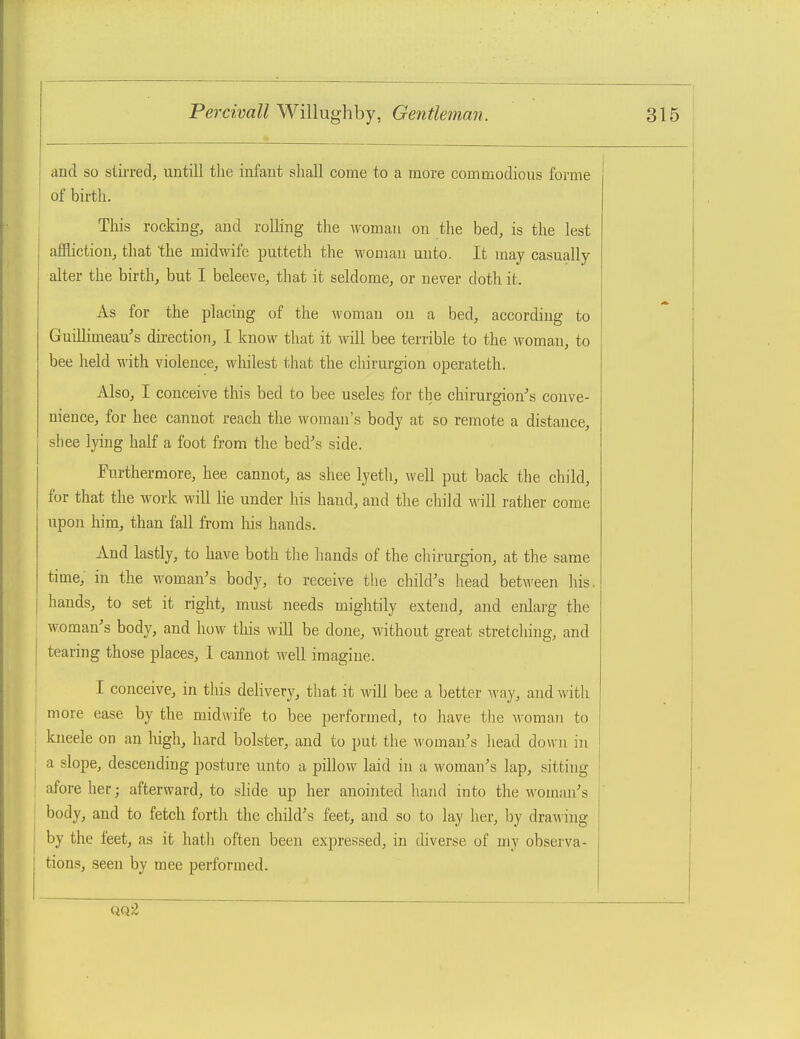 and so stirred, untill the infant shall come to a more commodious forme of birth. This rocking, and rolling the woman on the bed, is the lest affliction, that the midwife putteth the womau unto. It may casually alter the birth, but I beleeve, that it seldome, or never doth it. As for the placing of the woman on a bed, according to Gudlimeau's dii-ection, I know that it will bee terrible to the woman, to bee held with violence, whilest that the chirurgion operateth. Also, I conceive this bed to bee useles for the chirurgion's conve- nience, for hee cannot reach the woman's body at so remote a distance, sliee lying half a foot from the bed's side. Furthermore, hee cannot, as shee lyetli, well put back the child, for that the work will lie under his hand, and the child will rather come upon him, than fall from his hands. And lastly, to have both tlie liands of the cliirurgion, at the same time, in the woman's body, to receive the child's head between his. hands, to set it right, must needs mightily extend, and enlarg the woman's body, and how this will be done, without great stretching, and tearing those places, I cannot well imagine. I conceive, in this delivery, that it will bee a better way, and with more ease by the midwife to bee performed, to have tlie woman to kneele on an high, hard bolster, and to put the woman's head down in a slope, descending posture unto a pillow laid in a woman's lap, sitting afore her; afterward, to slide up her anointed hand into the woman's body, and to fetch forth the child's feet, and so to lay her, by draw ing by the feet, as it hath often been expressed, in diverse of my observa- tions, seen by mee performed. QQSi