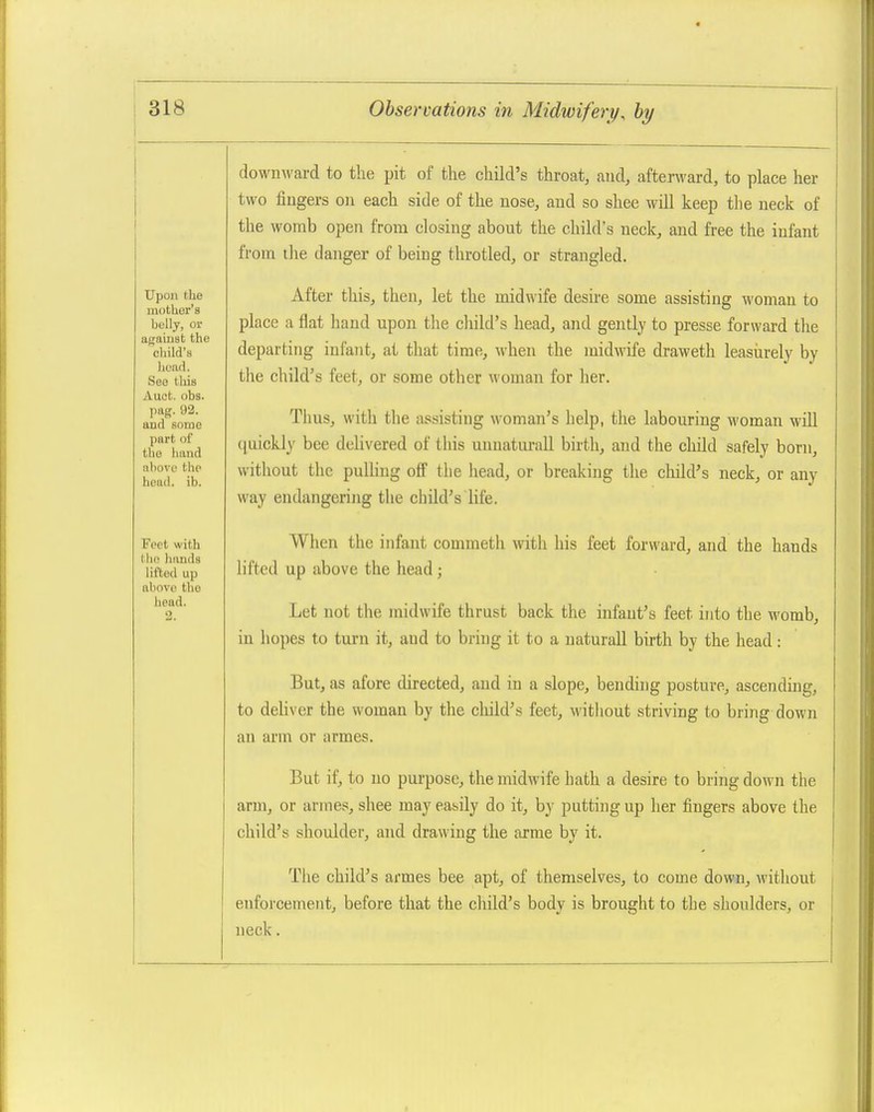 downward to the pit of the child's throat, and, afterward, to place her two fingers on each side of the nose, and so shee will keep tlie neck of the worab open from closing about the child's neck, and free the infant from ihe danger of being throtled, or strangled. After this, then, let the midwife desire some assisting woman to place a flat hand upon the child's head, and gently to presse forward tlie departing infant, at that time, when the midwife draweth leasiirely by the child's feet, or some other woman for her. Thus, with the assisting woman's help, the labouring woman will (luickly bee delivered of this uuuaturall birth, and the child safely born, without the pulling off the head, or breaking the child's neck, or any way endangering the child's life. When the infant commeth with his feet forward, and the hands lifted up above the head ; Let not the midwife thrust back the infant's feet into the womb, in hopes to turn it, and to bring it to a naturall birth by the head: But, as afore directed, and in a slope, bending posture, ascending, to deliver the woman by the child's feet, without striving to bring down an arm or armes. But if, to no purpose, the midwife hath a desire to bring down the arm, or amies, shee may easily do it, by putting up her fingers above the child's shoulder, and drawing the arme by it. The child's armes bee apt, of themselves, to come down, without enforcement, before that the child's body is brought to the shoulders, or neck.