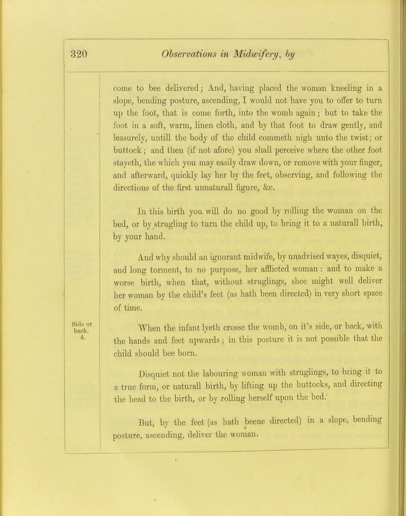 come to bee delivered; And, having placed the woman kneeling in a slope, bending posture, ascending, I would not have you to offer to turn up the foot, that is come forth, into the womb again; but to take the foot in a soft, warm, linen cloth, and by that foot to draw gently, and leasurely, untiU the body of the child commeth nigh unto the twist; or buttock; and tlien (if not afore) you shall perceive where the other foot stayeth, the which you may easily draw down, or remove with your finger, and afterward, quickly lay her by the feet, observing, and following the directions of the first unnaturaU figure, &c. In this birth you will do no good by rolling the woman on the bed, or by strugling to turn the child up, to bring it to a naturall birth, by your hand. And why should an ignorant midwife, by unadvised wayes, disquiet, and long torment, to no purpose, her afflicted woman : and to make a worse birth, when that, without struglings, shee might well deHver her woman by the child's feet (as hath been directed) in very short space of time. Wlien the infant lyeth crosse the womb, on it's side, or back, with the hands and feet upwards; in this posture it is not possible that tlie child should bee born. Disquiet not the labouring woman with struglings, to bring it to a true form, or naturall birth, by lifting up the buttocks, and directing the liead to the birth, or by rolling herself upon the bed.' But, by the feet (as hath beene directed) in a slope, bending posture, ascending, deliver the woman.