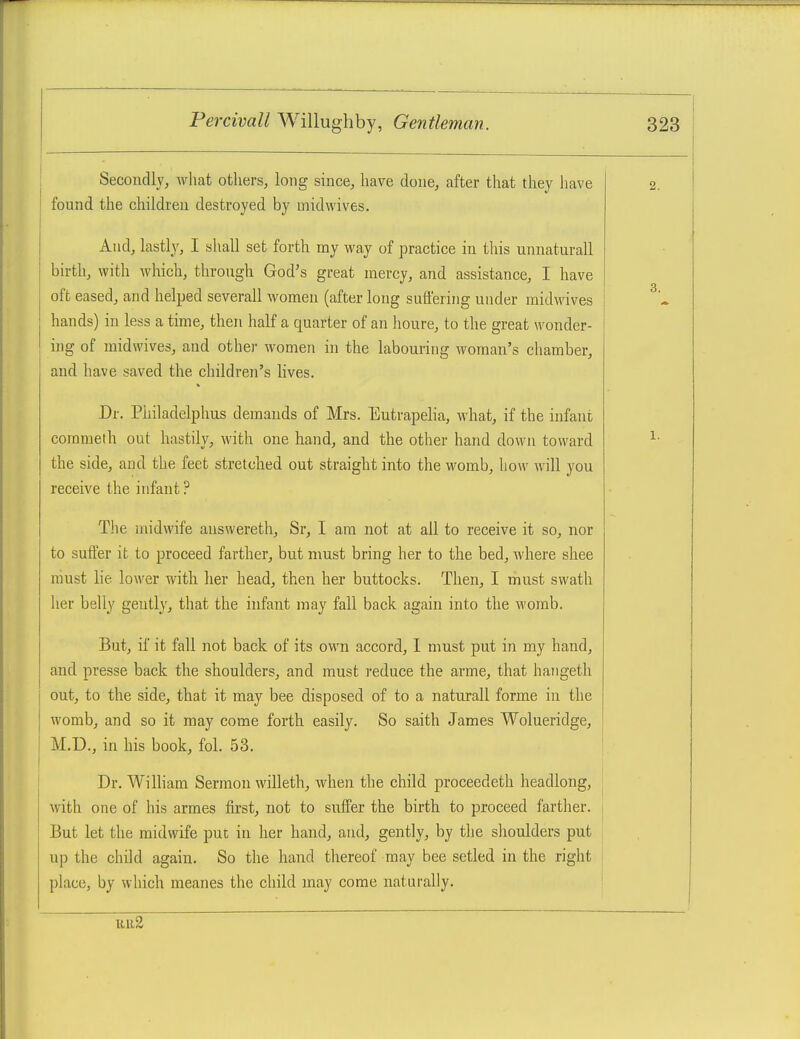 Secondly, what others, long since, have done, after that they have found the children destroyed by mid wives. And, lastly, I shall set forth my way of practice in this unnaturall birth, with which, through God's great mercy, and assistance, I have oft eased, and helped severall women (after long suffering under midwives hands) in less a time, then half a quarter of an houre, to the great wonder- ing of midwives, and other women in the labouring woman's chamber, and have saved the children's lives. Dr. Philadelphus demands of Mrs. Eutrapelia, what, if the infani commeth out hastily, with one hand, and the other hand down toward the side, and the feet stretched out straight into the womb, how will you receive the infant ? The midwife auswereth, Sr, I am not at all to receive it so, nor to suffer it to proceed farther, but must bring her to the bed, where shee must lie lower with her head, then her buttocks. Then, I must swath her belly gently, that the infant may fall back again into the womb. But, if it fall not back of its own accord, 1 must put in my hand, and presse back the shoulders, and must reduce the arme, that haiigeth out, to the side, that it may bee disposed of to a naturall forme in the womb, and so it may come forth easily. So saith James Wolueridge, M.D., in his book, fol. 53. Dr. William Sermon willeth, when the child proceedeth headlong, with one of his armes first, not to suffer the birth to proceed farther. But let the midwife put in her hand, and, gently, by the shoulders put up the child again. So the hand thereof may bee setled in the right place, by which meanes the child may come naturally. uii2