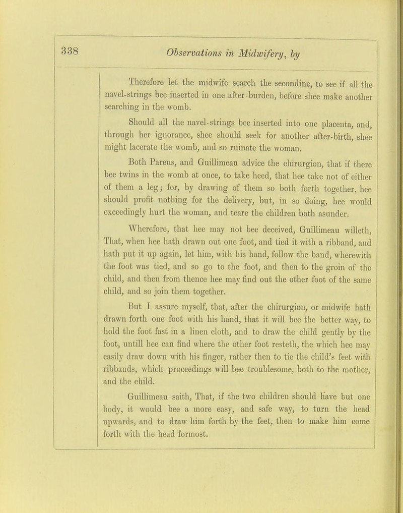 Therefore let the midwife search the secondine, to see if all tlie uavel-strings bee inserted in one after-burden, before shee make another searching in the womb. j Should all the navel-strings bee inserted into one placenta, and, I through her ignorance, shee should seek for another after-birth, shee might lacerate the womb, and so ruinate the woman. | Both Parens, and Guillimeau advice the chirurgion, that if there bee twins in the womb at once, to take heed, that hee take not of either of them a leg; for, by drawing of tliem so both forth together, hee should profit notliing for the delivery, but, in so doing, hee would j exceedingly hurt the woman, and teare the children both asunder. j Wherefore, that hee may not bee deceived, Guillimeau willetli, That, when hee hath drawn out one foot, and tied it with a ribband, and liath put it up again, let him, witli his hand, follow the baud, wherewith the foot was tied, and so go to the foot, and then to the groin of the child, and then from thence hee may find out the other foot of the same cliild, and so join them together. But 1 assure myself, that, after the chirurgion, or midwife hath drawn forth one foot with his hand, that it will bee the better way, to hold the foot fast in a linen cloth, and to draw the child gently by the foot, untill hee can find where tlie other foot resteth, the which hee may easily draw down with his finger, rather then to tie the child's feet with ribbands, which proceedings will bee troublesome, both to the mother, and the child. GuiUimeau saith. That, if the two chUdreu should have but one body, it would bee a more easy, and safe way, to turn the head upwards, and to draw him forth by the feet, tlien to make him come forth with the head formost.