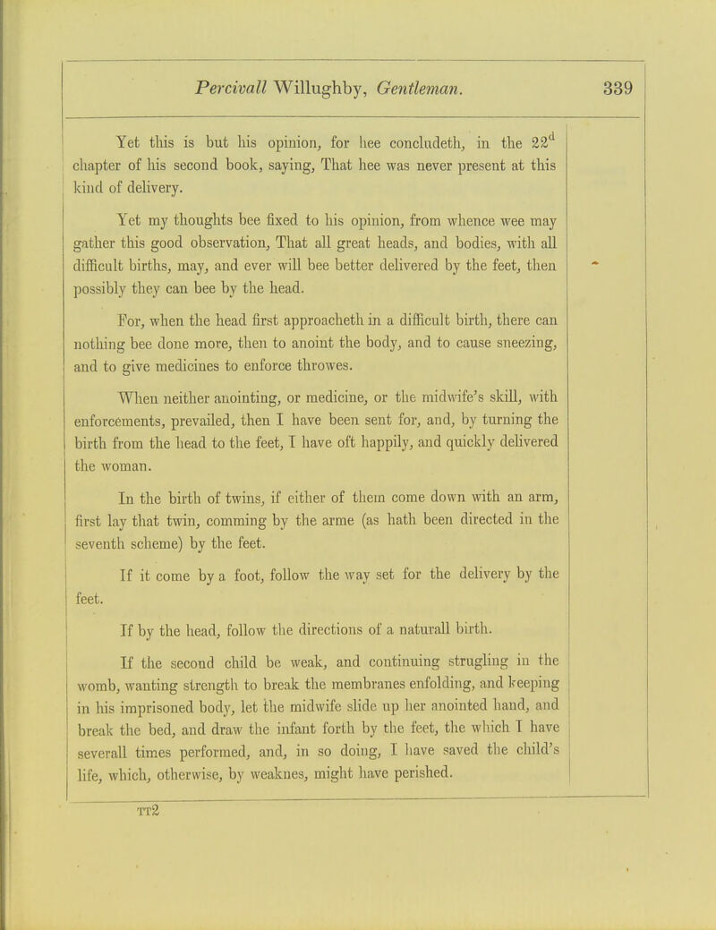 Yet this is but his opinion, for liee conchideth, in the 22 chapter of his second book, saying, That hee was never present at this kind of delivery. Yet my thoughts bee fixed to his opinion, from whence wee may gather this good observation. That all great heads, and bodies, with aU difficult births, may, and ever will bee better delivered by the feet, then possibly they can bee by the head. For, when the head first approacheth in a difficult birth, there can nothing bee done more, then to anoint the body, and to cause sneezing, and to give medicines to enforce throwes. When neither anointing, or medicine, or the midwife's skill, with enforcements, prevailed, then I have been sent for, and, by turning the birth from the head to the feet, T have oft happily, and quickly dehvered the woman. In the birth of twins, if either of them come down with an arm, first lay that twin, comming by the arme (as hath been directed in the seventh scheme) by the feet. If it come by a foot, follow the way set for the delivery by tlie feet. If by the head, follow the directions of a naturall birth. If the second child be weak, and continuing strughng in the womb, wanting strength to break the membranes enfolding, and keeping in his imprisoned body, let the midwife slide up her anointed hand, and break the bed, and draw the infant forth by the feet, the wliich I have severall times performed, and, in so doing, I liave saved the child's life, which, otherwise, by weaknes, might liave perished. tt2